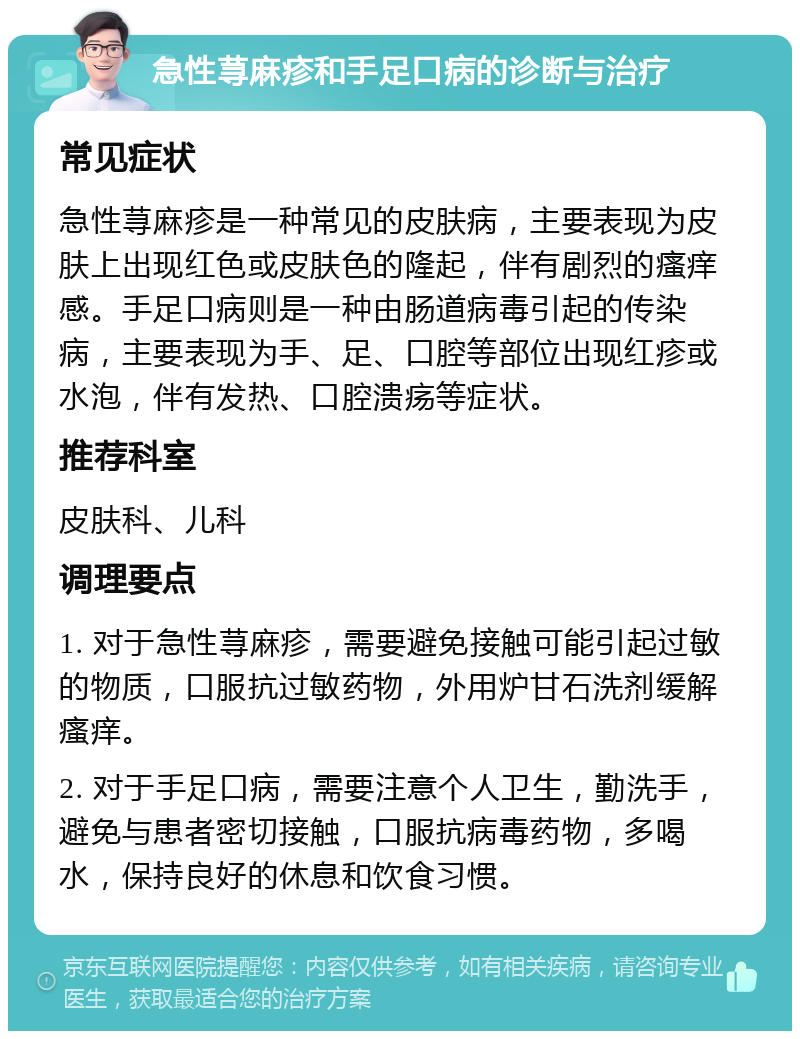 急性荨麻疹和手足口病的诊断与治疗 常见症状 急性荨麻疹是一种常见的皮肤病，主要表现为皮肤上出现红色或皮肤色的隆起，伴有剧烈的瘙痒感。手足口病则是一种由肠道病毒引起的传染病，主要表现为手、足、口腔等部位出现红疹或水泡，伴有发热、口腔溃疡等症状。 推荐科室 皮肤科、儿科 调理要点 1. 对于急性荨麻疹，需要避免接触可能引起过敏的物质，口服抗过敏药物，外用炉甘石洗剂缓解瘙痒。 2. 对于手足口病，需要注意个人卫生，勤洗手，避免与患者密切接触，口服抗病毒药物，多喝水，保持良好的休息和饮食习惯。