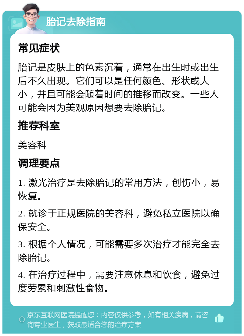 胎记去除指南 常见症状 胎记是皮肤上的色素沉着，通常在出生时或出生后不久出现。它们可以是任何颜色、形状或大小，并且可能会随着时间的推移而改变。一些人可能会因为美观原因想要去除胎记。 推荐科室 美容科 调理要点 1. 激光治疗是去除胎记的常用方法，创伤小，易恢复。 2. 就诊于正规医院的美容科，避免私立医院以确保安全。 3. 根据个人情况，可能需要多次治疗才能完全去除胎记。 4. 在治疗过程中，需要注意休息和饮食，避免过度劳累和刺激性食物。