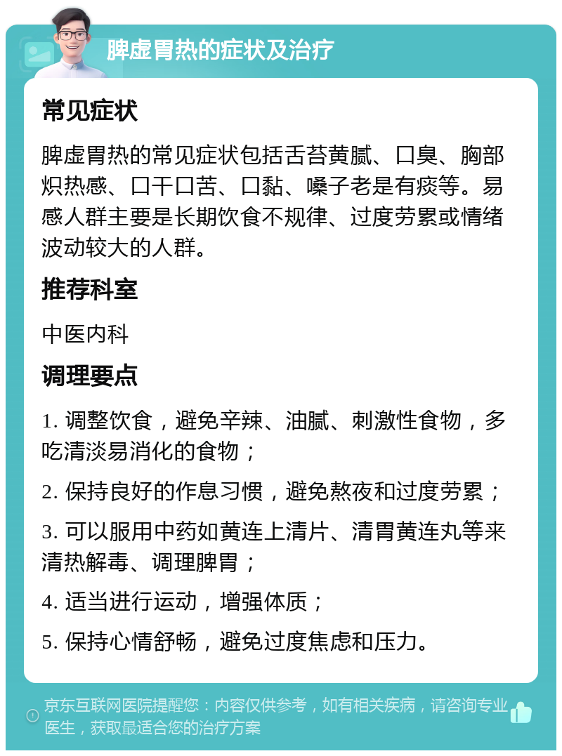 脾虚胃热的症状及治疗 常见症状 脾虚胃热的常见症状包括舌苔黄腻、口臭、胸部炽热感、口干口苦、口黏、嗓子老是有痰等。易感人群主要是长期饮食不规律、过度劳累或情绪波动较大的人群。 推荐科室 中医内科 调理要点 1. 调整饮食，避免辛辣、油腻、刺激性食物，多吃清淡易消化的食物； 2. 保持良好的作息习惯，避免熬夜和过度劳累； 3. 可以服用中药如黄连上清片、清胃黄连丸等来清热解毒、调理脾胃； 4. 适当进行运动，增强体质； 5. 保持心情舒畅，避免过度焦虑和压力。