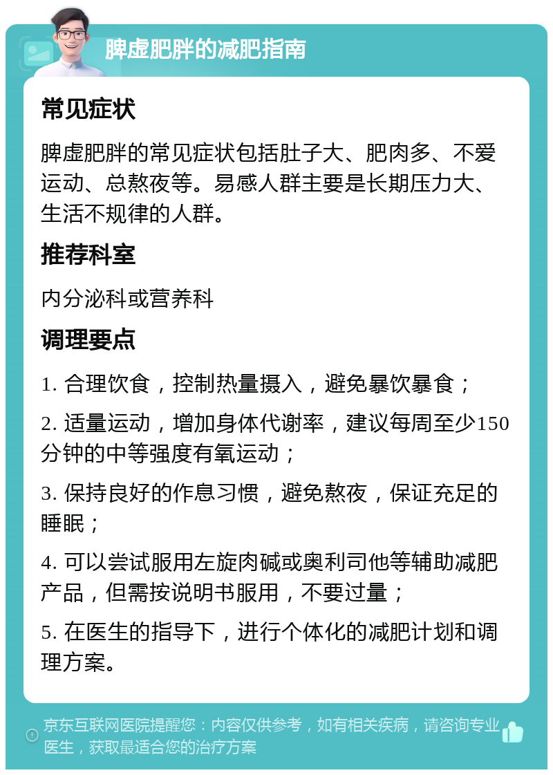 脾虚肥胖的减肥指南 常见症状 脾虚肥胖的常见症状包括肚子大、肥肉多、不爱运动、总熬夜等。易感人群主要是长期压力大、生活不规律的人群。 推荐科室 内分泌科或营养科 调理要点 1. 合理饮食，控制热量摄入，避免暴饮暴食； 2. 适量运动，增加身体代谢率，建议每周至少150分钟的中等强度有氧运动； 3. 保持良好的作息习惯，避免熬夜，保证充足的睡眠； 4. 可以尝试服用左旋肉碱或奥利司他等辅助减肥产品，但需按说明书服用，不要过量； 5. 在医生的指导下，进行个体化的减肥计划和调理方案。