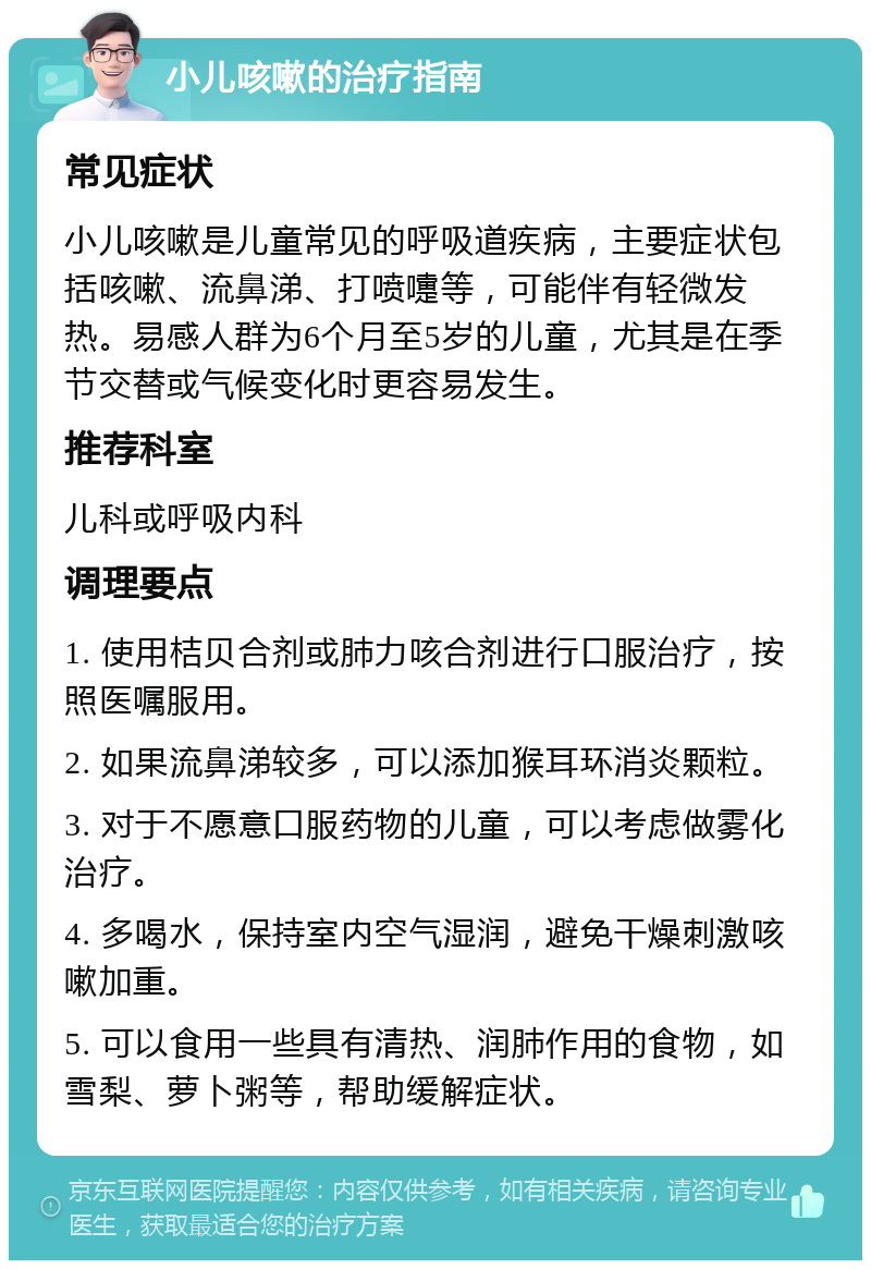 小儿咳嗽的治疗指南 常见症状 小儿咳嗽是儿童常见的呼吸道疾病，主要症状包括咳嗽、流鼻涕、打喷嚏等，可能伴有轻微发热。易感人群为6个月至5岁的儿童，尤其是在季节交替或气候变化时更容易发生。 推荐科室 儿科或呼吸内科 调理要点 1. 使用桔贝合剂或肺力咳合剂进行口服治疗，按照医嘱服用。 2. 如果流鼻涕较多，可以添加猴耳环消炎颗粒。 3. 对于不愿意口服药物的儿童，可以考虑做雾化治疗。 4. 多喝水，保持室内空气湿润，避免干燥刺激咳嗽加重。 5. 可以食用一些具有清热、润肺作用的食物，如雪梨、萝卜粥等，帮助缓解症状。