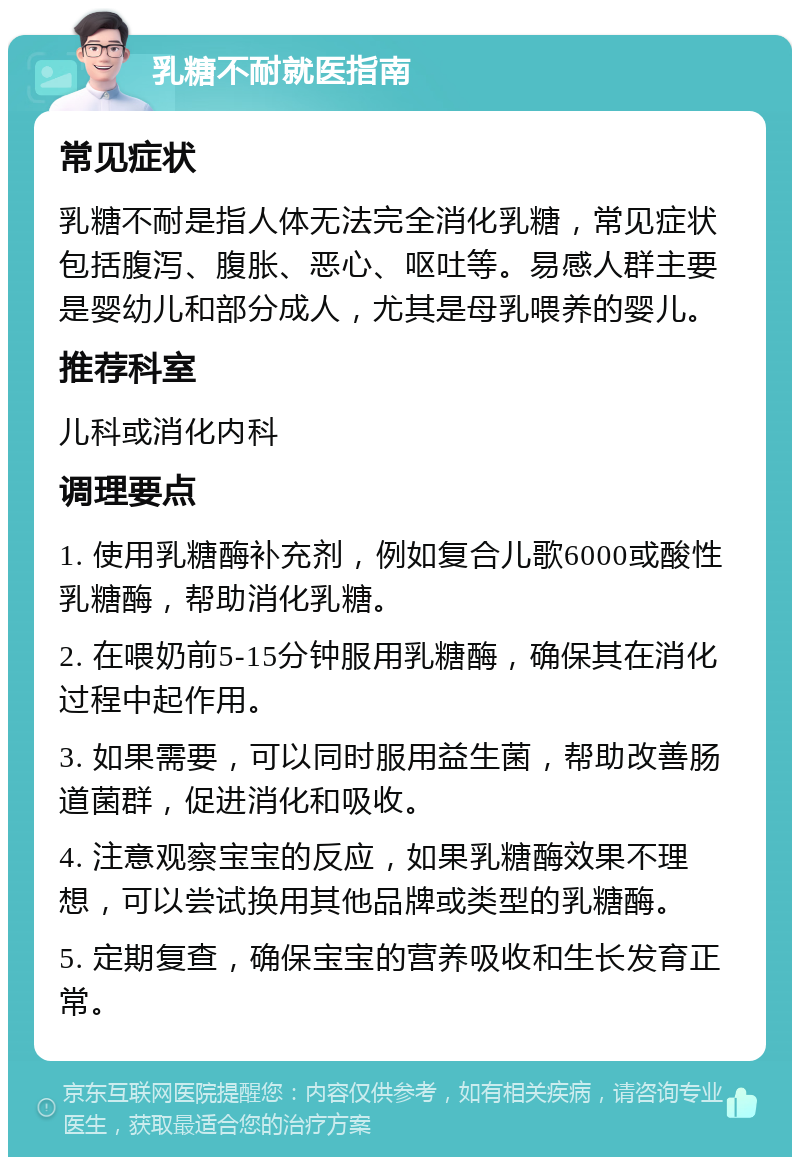 乳糖不耐就医指南 常见症状 乳糖不耐是指人体无法完全消化乳糖，常见症状包括腹泻、腹胀、恶心、呕吐等。易感人群主要是婴幼儿和部分成人，尤其是母乳喂养的婴儿。 推荐科室 儿科或消化内科 调理要点 1. 使用乳糖酶补充剂，例如复合儿歌6000或酸性乳糖酶，帮助消化乳糖。 2. 在喂奶前5-15分钟服用乳糖酶，确保其在消化过程中起作用。 3. 如果需要，可以同时服用益生菌，帮助改善肠道菌群，促进消化和吸收。 4. 注意观察宝宝的反应，如果乳糖酶效果不理想，可以尝试换用其他品牌或类型的乳糖酶。 5. 定期复查，确保宝宝的营养吸收和生长发育正常。