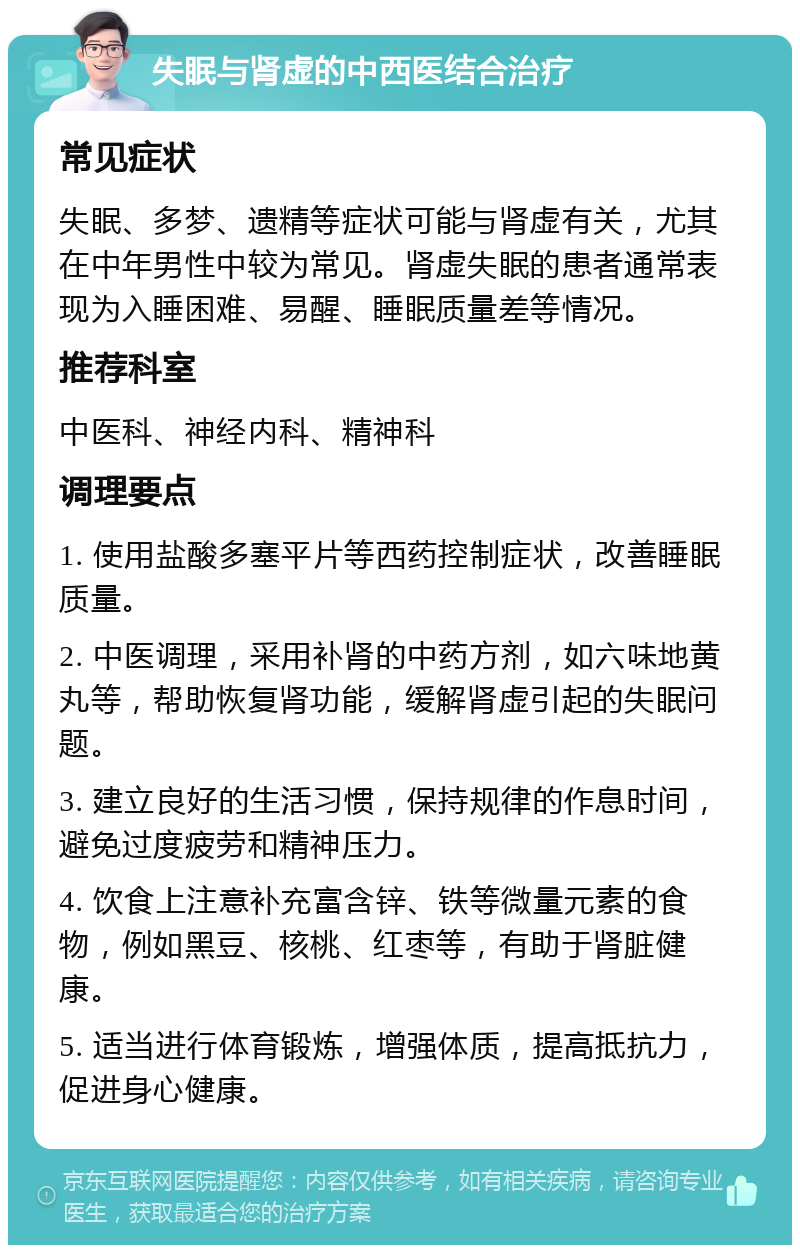 失眠与肾虚的中西医结合治疗 常见症状 失眠、多梦、遗精等症状可能与肾虚有关，尤其在中年男性中较为常见。肾虚失眠的患者通常表现为入睡困难、易醒、睡眠质量差等情况。 推荐科室 中医科、神经内科、精神科 调理要点 1. 使用盐酸多塞平片等西药控制症状，改善睡眠质量。 2. 中医调理，采用补肾的中药方剂，如六味地黄丸等，帮助恢复肾功能，缓解肾虚引起的失眠问题。 3. 建立良好的生活习惯，保持规律的作息时间，避免过度疲劳和精神压力。 4. 饮食上注意补充富含锌、铁等微量元素的食物，例如黑豆、核桃、红枣等，有助于肾脏健康。 5. 适当进行体育锻炼，增强体质，提高抵抗力，促进身心健康。