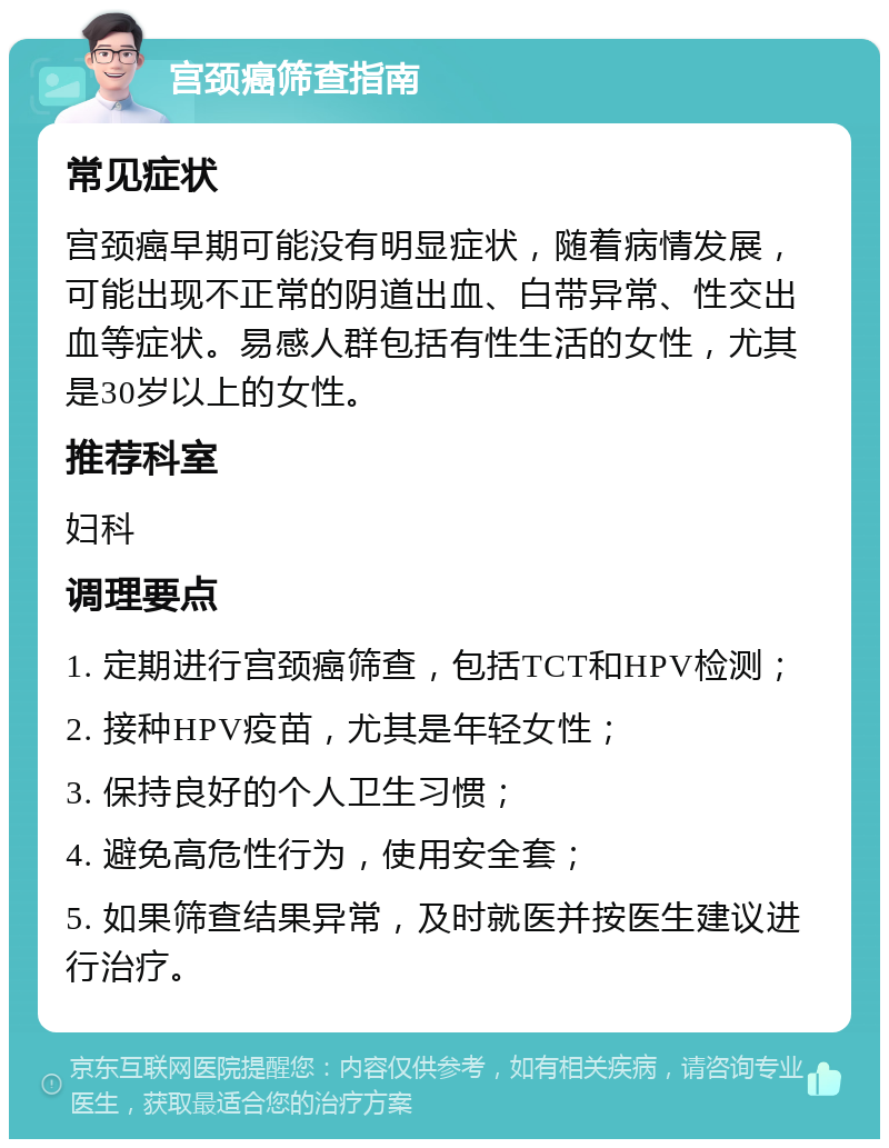 宫颈癌筛查指南 常见症状 宫颈癌早期可能没有明显症状，随着病情发展，可能出现不正常的阴道出血、白带异常、性交出血等症状。易感人群包括有性生活的女性，尤其是30岁以上的女性。 推荐科室 妇科 调理要点 1. 定期进行宫颈癌筛查，包括TCT和HPV检测； 2. 接种HPV疫苗，尤其是年轻女性； 3. 保持良好的个人卫生习惯； 4. 避免高危性行为，使用安全套； 5. 如果筛查结果异常，及时就医并按医生建议进行治疗。