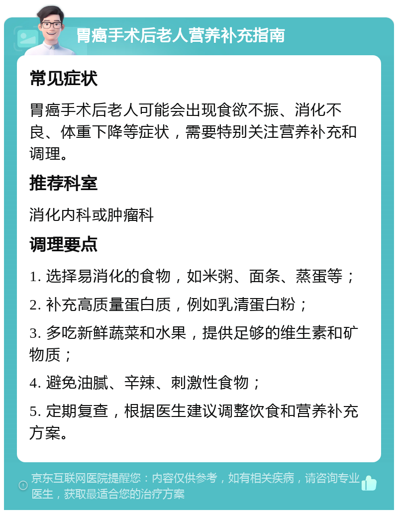 胃癌手术后老人营养补充指南 常见症状 胃癌手术后老人可能会出现食欲不振、消化不良、体重下降等症状，需要特别关注营养补充和调理。 推荐科室 消化内科或肿瘤科 调理要点 1. 选择易消化的食物，如米粥、面条、蒸蛋等； 2. 补充高质量蛋白质，例如乳清蛋白粉； 3. 多吃新鲜蔬菜和水果，提供足够的维生素和矿物质； 4. 避免油腻、辛辣、刺激性食物； 5. 定期复查，根据医生建议调整饮食和营养补充方案。