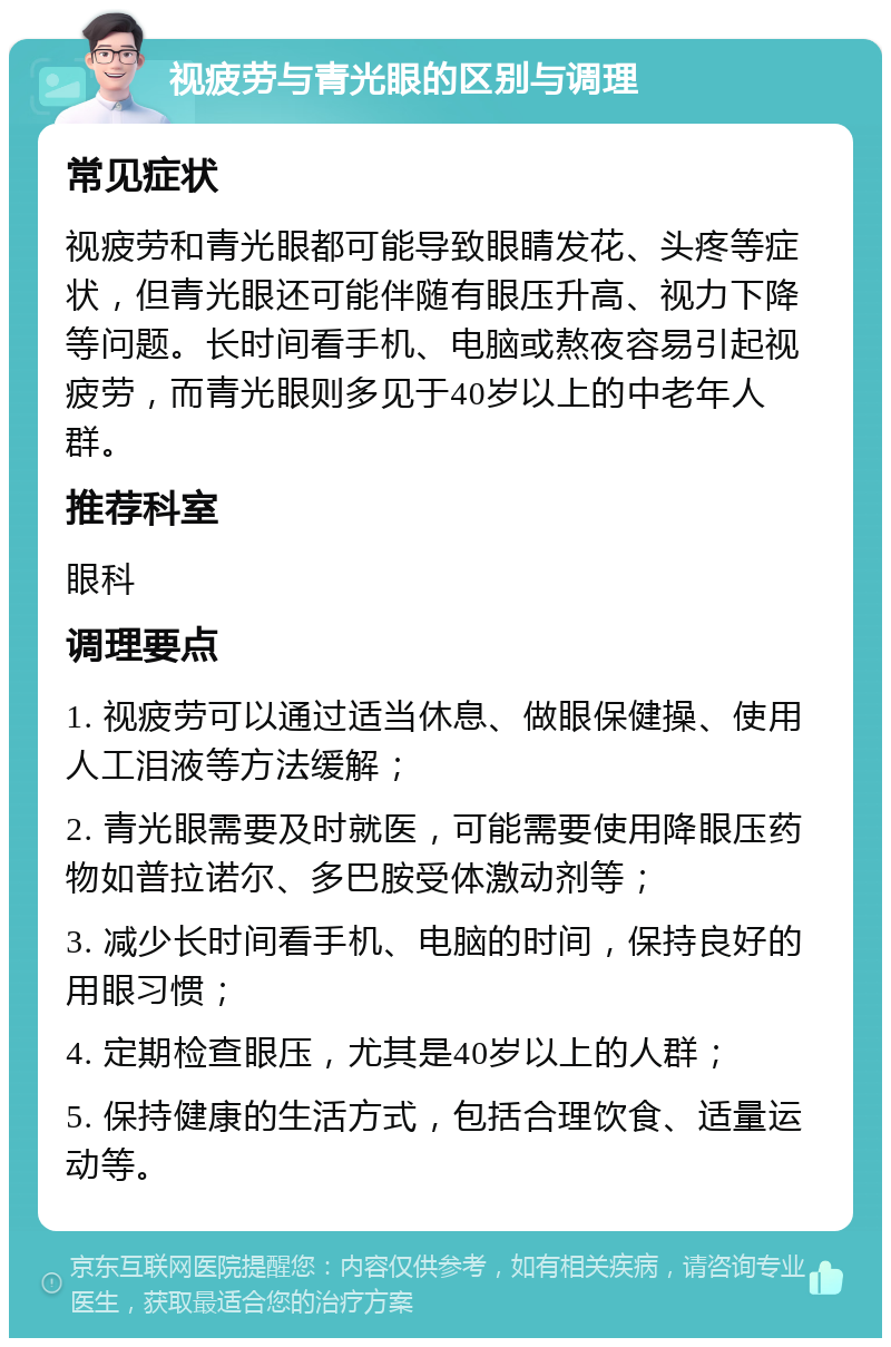 视疲劳与青光眼的区别与调理 常见症状 视疲劳和青光眼都可能导致眼睛发花、头疼等症状，但青光眼还可能伴随有眼压升高、视力下降等问题。长时间看手机、电脑或熬夜容易引起视疲劳，而青光眼则多见于40岁以上的中老年人群。 推荐科室 眼科 调理要点 1. 视疲劳可以通过适当休息、做眼保健操、使用人工泪液等方法缓解； 2. 青光眼需要及时就医，可能需要使用降眼压药物如普拉诺尔、多巴胺受体激动剂等； 3. 减少长时间看手机、电脑的时间，保持良好的用眼习惯； 4. 定期检查眼压，尤其是40岁以上的人群； 5. 保持健康的生活方式，包括合理饮食、适量运动等。