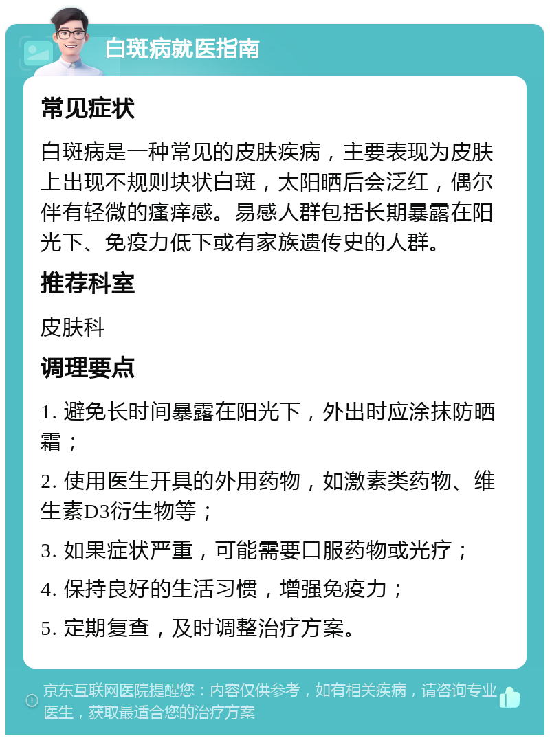 白斑病就医指南 常见症状 白斑病是一种常见的皮肤疾病，主要表现为皮肤上出现不规则块状白斑，太阳晒后会泛红，偶尔伴有轻微的瘙痒感。易感人群包括长期暴露在阳光下、免疫力低下或有家族遗传史的人群。 推荐科室 皮肤科 调理要点 1. 避免长时间暴露在阳光下，外出时应涂抹防晒霜； 2. 使用医生开具的外用药物，如激素类药物、维生素D3衍生物等； 3. 如果症状严重，可能需要口服药物或光疗； 4. 保持良好的生活习惯，增强免疫力； 5. 定期复查，及时调整治疗方案。