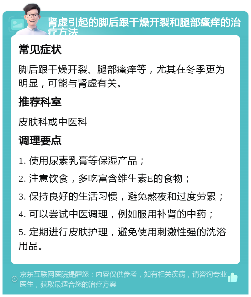 肾虚引起的脚后跟干燥开裂和腿部瘙痒的治疗方法 常见症状 脚后跟干燥开裂、腿部瘙痒等，尤其在冬季更为明显，可能与肾虚有关。 推荐科室 皮肤科或中医科 调理要点 1. 使用尿素乳膏等保湿产品； 2. 注意饮食，多吃富含维生素E的食物； 3. 保持良好的生活习惯，避免熬夜和过度劳累； 4. 可以尝试中医调理，例如服用补肾的中药； 5. 定期进行皮肤护理，避免使用刺激性强的洗浴用品。