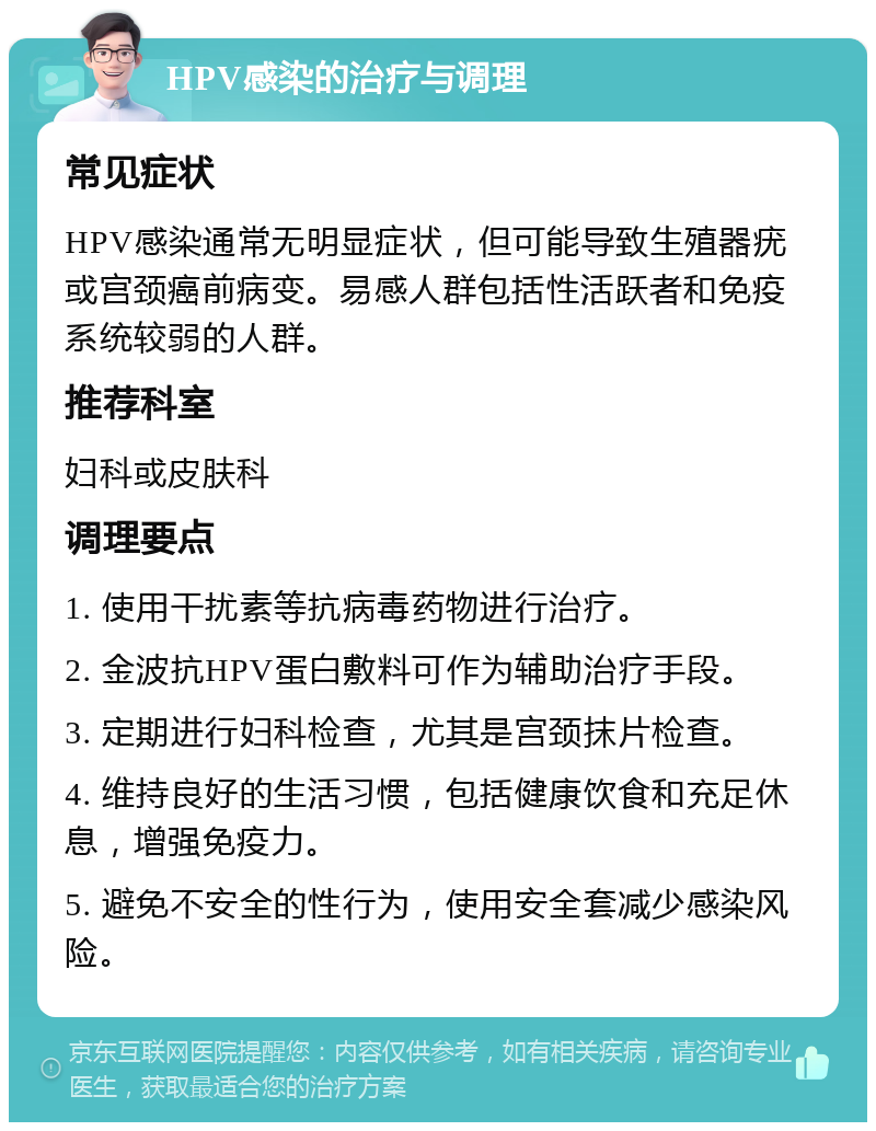 HPV感染的治疗与调理 常见症状 HPV感染通常无明显症状，但可能导致生殖器疣或宫颈癌前病变。易感人群包括性活跃者和免疫系统较弱的人群。 推荐科室 妇科或皮肤科 调理要点 1. 使用干扰素等抗病毒药物进行治疗。 2. 金波抗HPV蛋白敷料可作为辅助治疗手段。 3. 定期进行妇科检查，尤其是宫颈抹片检查。 4. 维持良好的生活习惯，包括健康饮食和充足休息，增强免疫力。 5. 避免不安全的性行为，使用安全套减少感染风险。