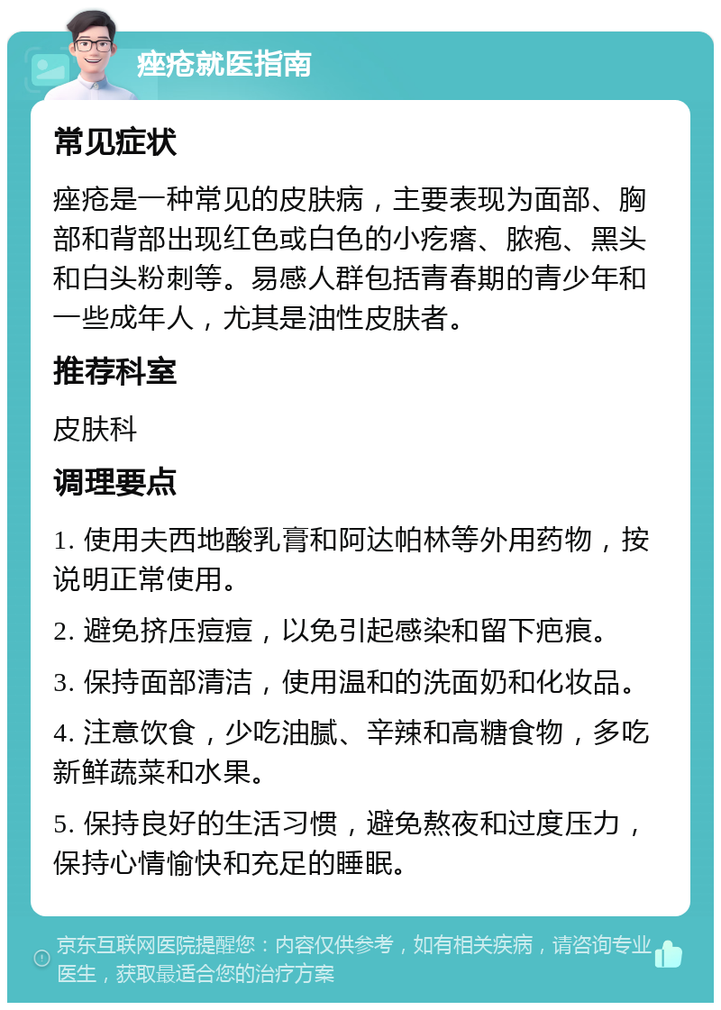 痤疮就医指南 常见症状 痤疮是一种常见的皮肤病，主要表现为面部、胸部和背部出现红色或白色的小疙瘩、脓疱、黑头和白头粉刺等。易感人群包括青春期的青少年和一些成年人，尤其是油性皮肤者。 推荐科室 皮肤科 调理要点 1. 使用夫西地酸乳膏和阿达帕林等外用药物，按说明正常使用。 2. 避免挤压痘痘，以免引起感染和留下疤痕。 3. 保持面部清洁，使用温和的洗面奶和化妆品。 4. 注意饮食，少吃油腻、辛辣和高糖食物，多吃新鲜蔬菜和水果。 5. 保持良好的生活习惯，避免熬夜和过度压力，保持心情愉快和充足的睡眠。