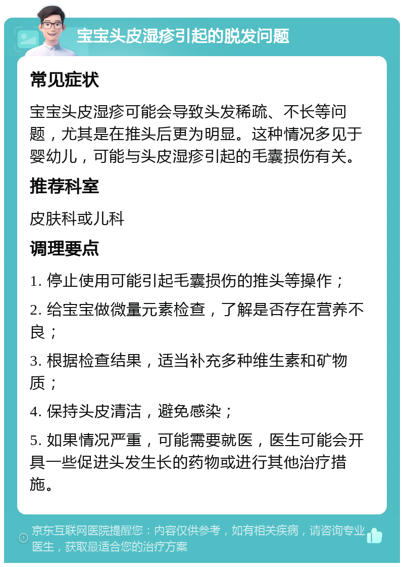 宝宝头皮湿疹引起的脱发问题 常见症状 宝宝头皮湿疹可能会导致头发稀疏、不长等问题，尤其是在推头后更为明显。这种情况多见于婴幼儿，可能与头皮湿疹引起的毛囊损伤有关。 推荐科室 皮肤科或儿科 调理要点 1. 停止使用可能引起毛囊损伤的推头等操作； 2. 给宝宝做微量元素检查，了解是否存在营养不良； 3. 根据检查结果，适当补充多种维生素和矿物质； 4. 保持头皮清洁，避免感染； 5. 如果情况严重，可能需要就医，医生可能会开具一些促进头发生长的药物或进行其他治疗措施。