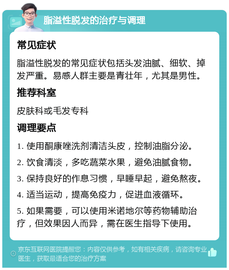 脂溢性脱发的治疗与调理 常见症状 脂溢性脱发的常见症状包括头发油腻、细软、掉发严重。易感人群主要是青壮年，尤其是男性。 推荐科室 皮肤科或毛发专科 调理要点 1. 使用酮康唑洗剂清洁头皮，控制油脂分泌。 2. 饮食清淡，多吃蔬菜水果，避免油腻食物。 3. 保持良好的作息习惯，早睡早起，避免熬夜。 4. 适当运动，提高免疫力，促进血液循环。 5. 如果需要，可以使用米诺地尔等药物辅助治疗，但效果因人而异，需在医生指导下使用。