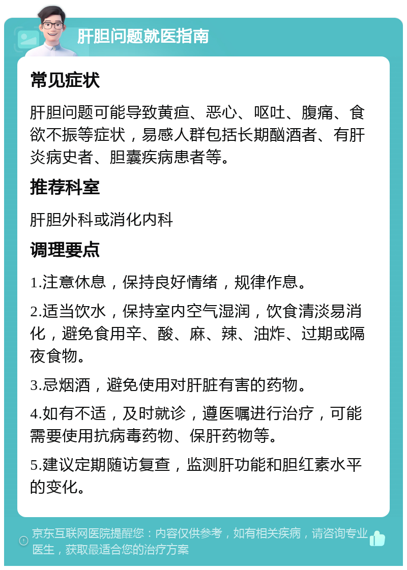 肝胆问题就医指南 常见症状 肝胆问题可能导致黄疸、恶心、呕吐、腹痛、食欲不振等症状，易感人群包括长期酗酒者、有肝炎病史者、胆囊疾病患者等。 推荐科室 肝胆外科或消化内科 调理要点 1.注意休息，保持良好情绪，规律作息。 2.适当饮水，保持室内空气湿润，饮食清淡易消化，避免食用辛、酸、麻、辣、油炸、过期或隔夜食物。 3.忌烟酒，避免使用对肝脏有害的药物。 4.如有不适，及时就诊，遵医嘱进行治疗，可能需要使用抗病毒药物、保肝药物等。 5.建议定期随访复查，监测肝功能和胆红素水平的变化。