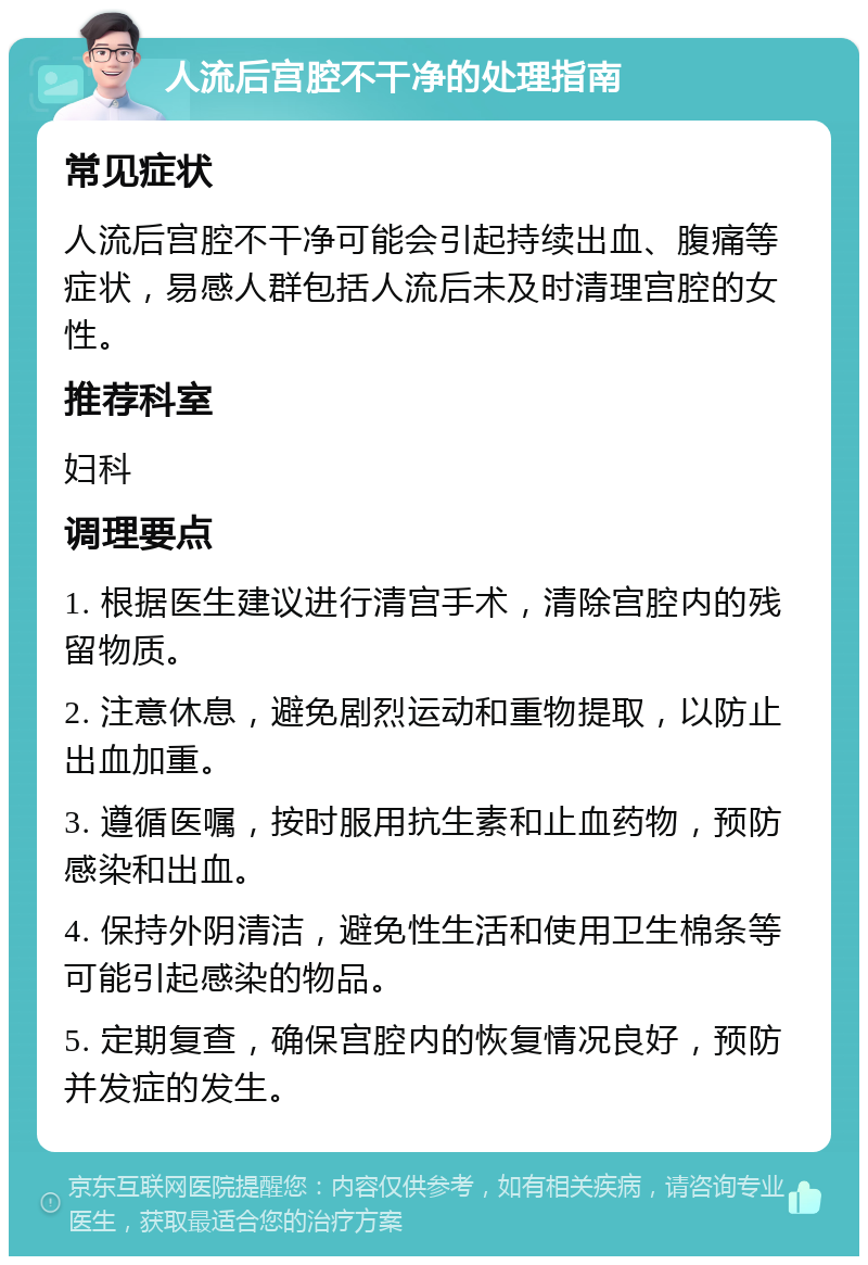 人流后宫腔不干净的处理指南 常见症状 人流后宫腔不干净可能会引起持续出血、腹痛等症状，易感人群包括人流后未及时清理宫腔的女性。 推荐科室 妇科 调理要点 1. 根据医生建议进行清宫手术，清除宫腔内的残留物质。 2. 注意休息，避免剧烈运动和重物提取，以防止出血加重。 3. 遵循医嘱，按时服用抗生素和止血药物，预防感染和出血。 4. 保持外阴清洁，避免性生活和使用卫生棉条等可能引起感染的物品。 5. 定期复查，确保宫腔内的恢复情况良好，预防并发症的发生。