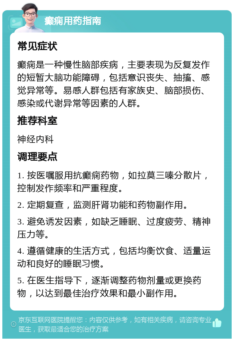 癫痫用药指南 常见症状 癫痫是一种慢性脑部疾病，主要表现为反复发作的短暂大脑功能障碍，包括意识丧失、抽搐、感觉异常等。易感人群包括有家族史、脑部损伤、感染或代谢异常等因素的人群。 推荐科室 神经内科 调理要点 1. 按医嘱服用抗癫痫药物，如拉莫三嗪分散片，控制发作频率和严重程度。 2. 定期复查，监测肝肾功能和药物副作用。 3. 避免诱发因素，如缺乏睡眠、过度疲劳、精神压力等。 4. 遵循健康的生活方式，包括均衡饮食、适量运动和良好的睡眠习惯。 5. 在医生指导下，逐渐调整药物剂量或更换药物，以达到最佳治疗效果和最小副作用。