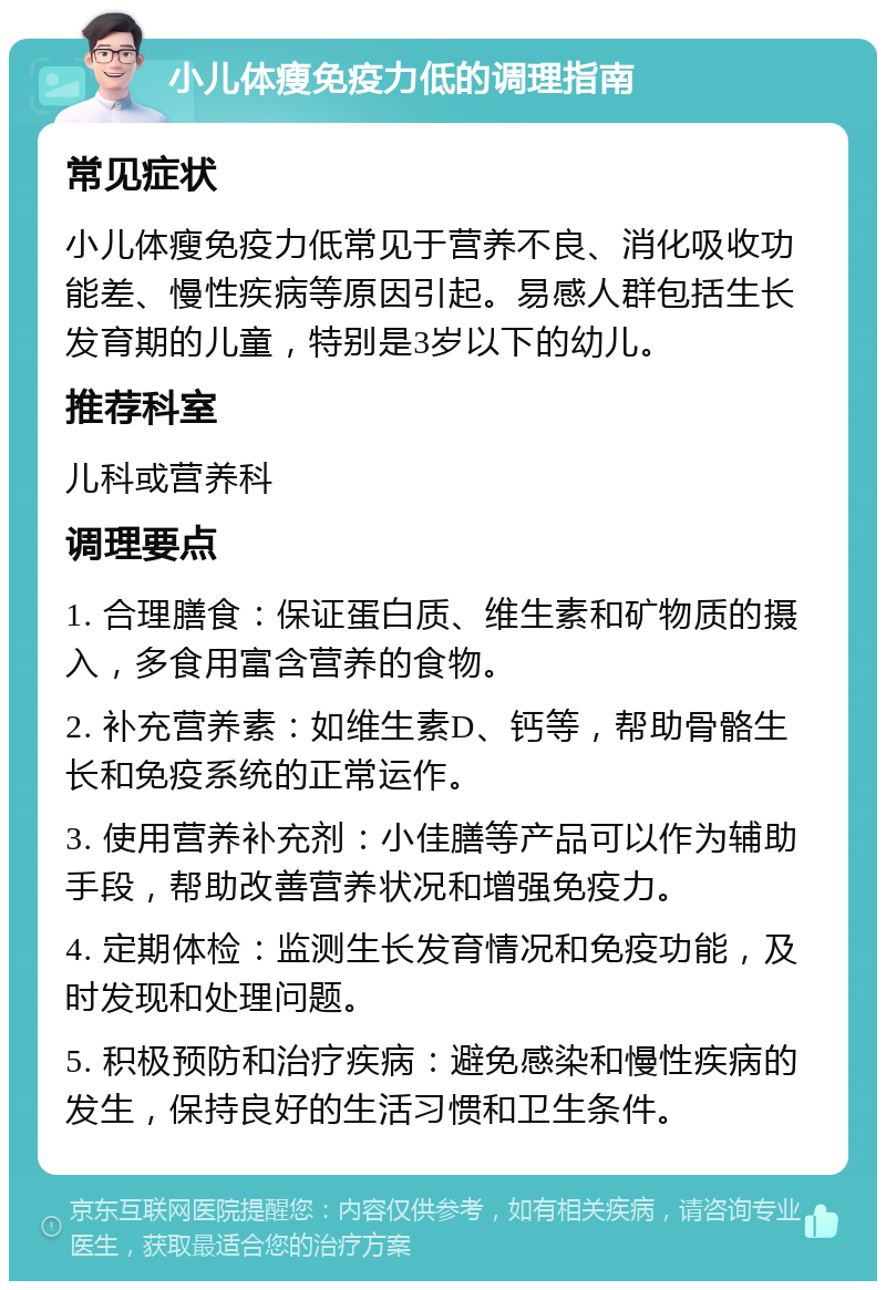 小儿体瘦免疫力低的调理指南 常见症状 小儿体瘦免疫力低常见于营养不良、消化吸收功能差、慢性疾病等原因引起。易感人群包括生长发育期的儿童，特别是3岁以下的幼儿。 推荐科室 儿科或营养科 调理要点 1. 合理膳食：保证蛋白质、维生素和矿物质的摄入，多食用富含营养的食物。 2. 补充营养素：如维生素D、钙等，帮助骨骼生长和免疫系统的正常运作。 3. 使用营养补充剂：小佳膳等产品可以作为辅助手段，帮助改善营养状况和增强免疫力。 4. 定期体检：监测生长发育情况和免疫功能，及时发现和处理问题。 5. 积极预防和治疗疾病：避免感染和慢性疾病的发生，保持良好的生活习惯和卫生条件。