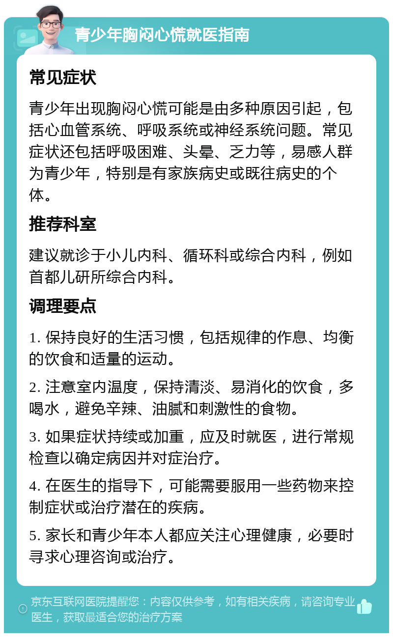 青少年胸闷心慌就医指南 常见症状 青少年出现胸闷心慌可能是由多种原因引起，包括心血管系统、呼吸系统或神经系统问题。常见症状还包括呼吸困难、头晕、乏力等，易感人群为青少年，特别是有家族病史或既往病史的个体。 推荐科室 建议就诊于小儿内科、循环科或综合内科，例如首都儿研所综合内科。 调理要点 1. 保持良好的生活习惯，包括规律的作息、均衡的饮食和适量的运动。 2. 注意室内温度，保持清淡、易消化的饮食，多喝水，避免辛辣、油腻和刺激性的食物。 3. 如果症状持续或加重，应及时就医，进行常规检查以确定病因并对症治疗。 4. 在医生的指导下，可能需要服用一些药物来控制症状或治疗潜在的疾病。 5. 家长和青少年本人都应关注心理健康，必要时寻求心理咨询或治疗。