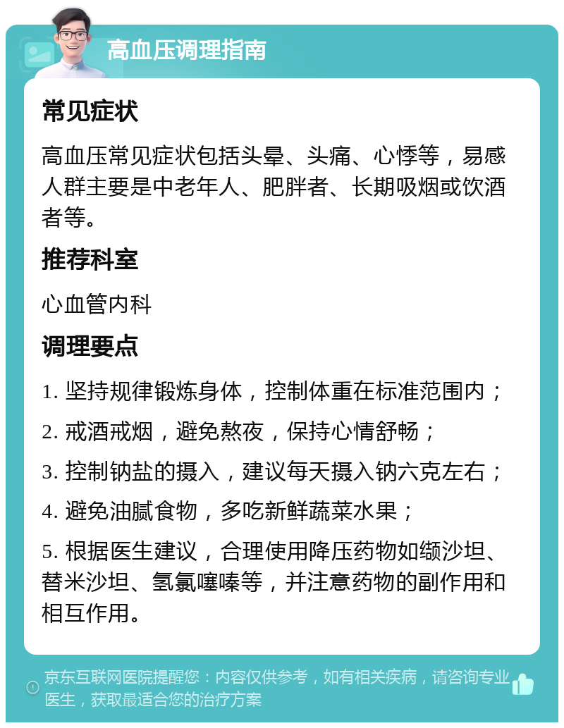 高血压调理指南 常见症状 高血压常见症状包括头晕、头痛、心悸等，易感人群主要是中老年人、肥胖者、长期吸烟或饮酒者等。 推荐科室 心血管内科 调理要点 1. 坚持规律锻炼身体，控制体重在标准范围内； 2. 戒酒戒烟，避免熬夜，保持心情舒畅； 3. 控制钠盐的摄入，建议每天摄入钠六克左右； 4. 避免油腻食物，多吃新鲜蔬菜水果； 5. 根据医生建议，合理使用降压药物如缬沙坦、替米沙坦、氢氯噻嗪等，并注意药物的副作用和相互作用。