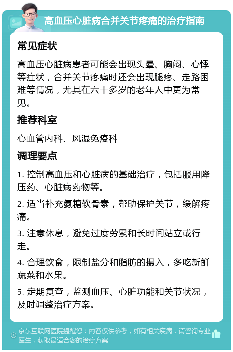 高血压心脏病合并关节疼痛的治疗指南 常见症状 高血压心脏病患者可能会出现头晕、胸闷、心悸等症状，合并关节疼痛时还会出现腿疼、走路困难等情况，尤其在六十多岁的老年人中更为常见。 推荐科室 心血管内科、风湿免疫科 调理要点 1. 控制高血压和心脏病的基础治疗，包括服用降压药、心脏病药物等。 2. 适当补充氨糖软骨素，帮助保护关节，缓解疼痛。 3. 注意休息，避免过度劳累和长时间站立或行走。 4. 合理饮食，限制盐分和脂肪的摄入，多吃新鲜蔬菜和水果。 5. 定期复查，监测血压、心脏功能和关节状况，及时调整治疗方案。