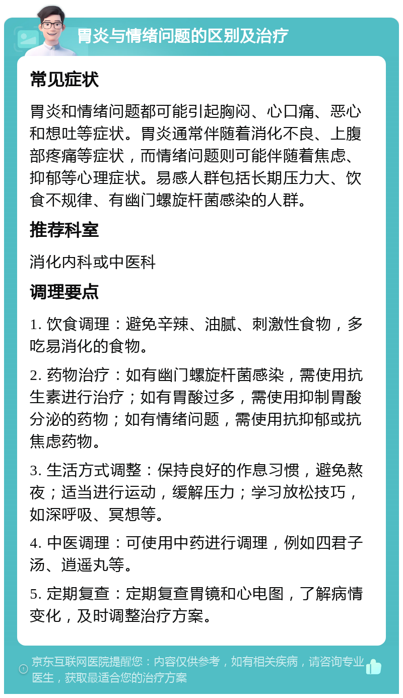 胃炎与情绪问题的区别及治疗 常见症状 胃炎和情绪问题都可能引起胸闷、心口痛、恶心和想吐等症状。胃炎通常伴随着消化不良、上腹部疼痛等症状，而情绪问题则可能伴随着焦虑、抑郁等心理症状。易感人群包括长期压力大、饮食不规律、有幽门螺旋杆菌感染的人群。 推荐科室 消化内科或中医科 调理要点 1. 饮食调理：避免辛辣、油腻、刺激性食物，多吃易消化的食物。 2. 药物治疗：如有幽门螺旋杆菌感染，需使用抗生素进行治疗；如有胃酸过多，需使用抑制胃酸分泌的药物；如有情绪问题，需使用抗抑郁或抗焦虑药物。 3. 生活方式调整：保持良好的作息习惯，避免熬夜；适当进行运动，缓解压力；学习放松技巧，如深呼吸、冥想等。 4. 中医调理：可使用中药进行调理，例如四君子汤、逍遥丸等。 5. 定期复查：定期复查胃镜和心电图，了解病情变化，及时调整治疗方案。