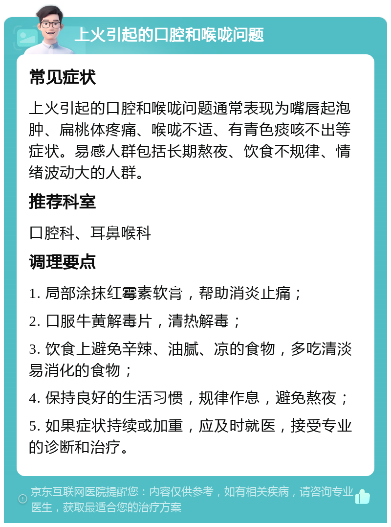 上火引起的口腔和喉咙问题 常见症状 上火引起的口腔和喉咙问题通常表现为嘴唇起泡肿、扁桃体疼痛、喉咙不适、有青色痰咳不出等症状。易感人群包括长期熬夜、饮食不规律、情绪波动大的人群。 推荐科室 口腔科、耳鼻喉科 调理要点 1. 局部涂抹红霉素软膏，帮助消炎止痛； 2. 口服牛黄解毒片，清热解毒； 3. 饮食上避免辛辣、油腻、凉的食物，多吃清淡易消化的食物； 4. 保持良好的生活习惯，规律作息，避免熬夜； 5. 如果症状持续或加重，应及时就医，接受专业的诊断和治疗。