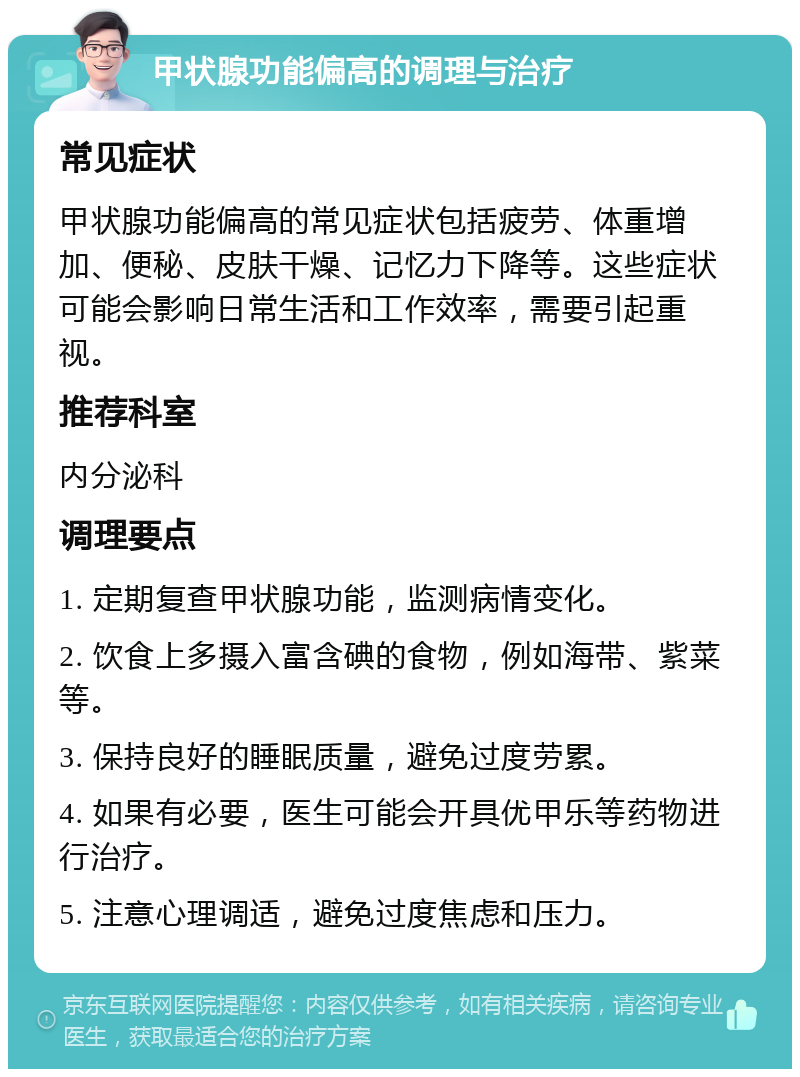 甲状腺功能偏高的调理与治疗 常见症状 甲状腺功能偏高的常见症状包括疲劳、体重增加、便秘、皮肤干燥、记忆力下降等。这些症状可能会影响日常生活和工作效率，需要引起重视。 推荐科室 内分泌科 调理要点 1. 定期复查甲状腺功能，监测病情变化。 2. 饮食上多摄入富含碘的食物，例如海带、紫菜等。 3. 保持良好的睡眠质量，避免过度劳累。 4. 如果有必要，医生可能会开具优甲乐等药物进行治疗。 5. 注意心理调适，避免过度焦虑和压力。