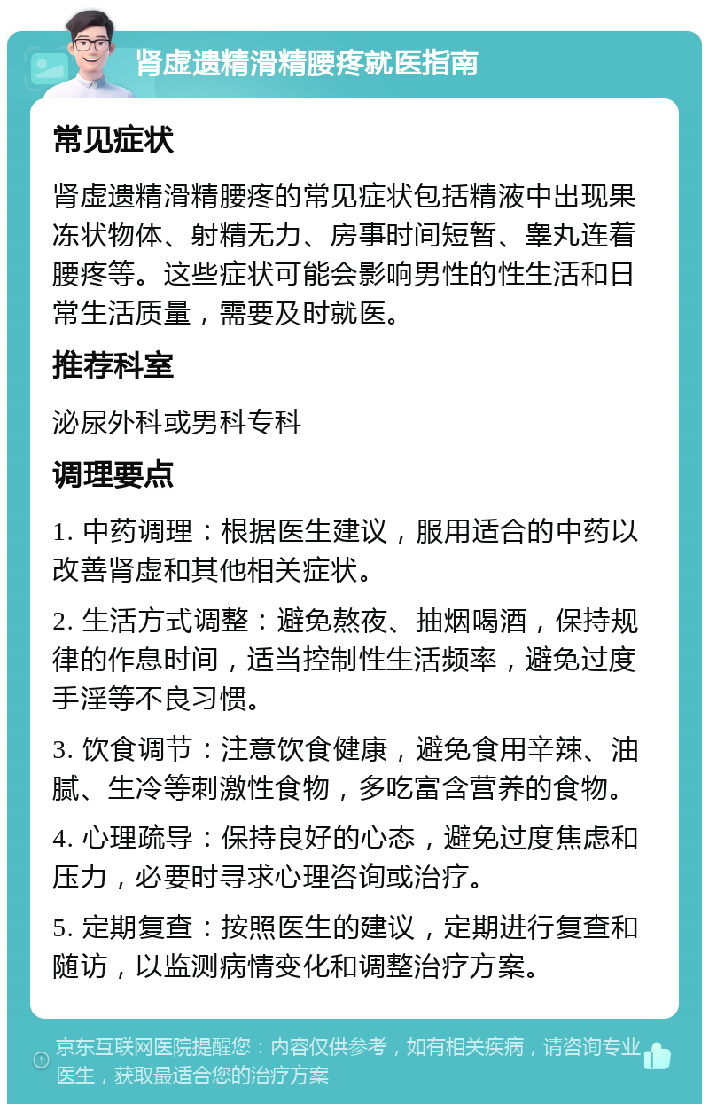 肾虚遗精滑精腰疼就医指南 常见症状 肾虚遗精滑精腰疼的常见症状包括精液中出现果冻状物体、射精无力、房事时间短暂、睾丸连着腰疼等。这些症状可能会影响男性的性生活和日常生活质量，需要及时就医。 推荐科室 泌尿外科或男科专科 调理要点 1. 中药调理：根据医生建议，服用适合的中药以改善肾虚和其他相关症状。 2. 生活方式调整：避免熬夜、抽烟喝酒，保持规律的作息时间，适当控制性生活频率，避免过度手淫等不良习惯。 3. 饮食调节：注意饮食健康，避免食用辛辣、油腻、生冷等刺激性食物，多吃富含营养的食物。 4. 心理疏导：保持良好的心态，避免过度焦虑和压力，必要时寻求心理咨询或治疗。 5. 定期复查：按照医生的建议，定期进行复查和随访，以监测病情变化和调整治疗方案。