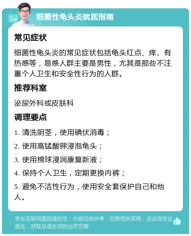 细菌性龟头炎就医指南 常见症状 细菌性龟头炎的常见症状包括龟头红点、痒、有热感等，易感人群主要是男性，尤其是那些不注重个人卫生和安全性行为的人群。 推荐科室 泌尿外科或皮肤科 调理要点 1. 清洗阴茎，使用碘伏消毒； 2. 使用高锰酸钾浸泡龟头； 3. 使用棉球浸润康复新液； 4. 保持个人卫生，定期更换内裤； 5. 避免不洁性行为，使用安全套保护自己和他人。