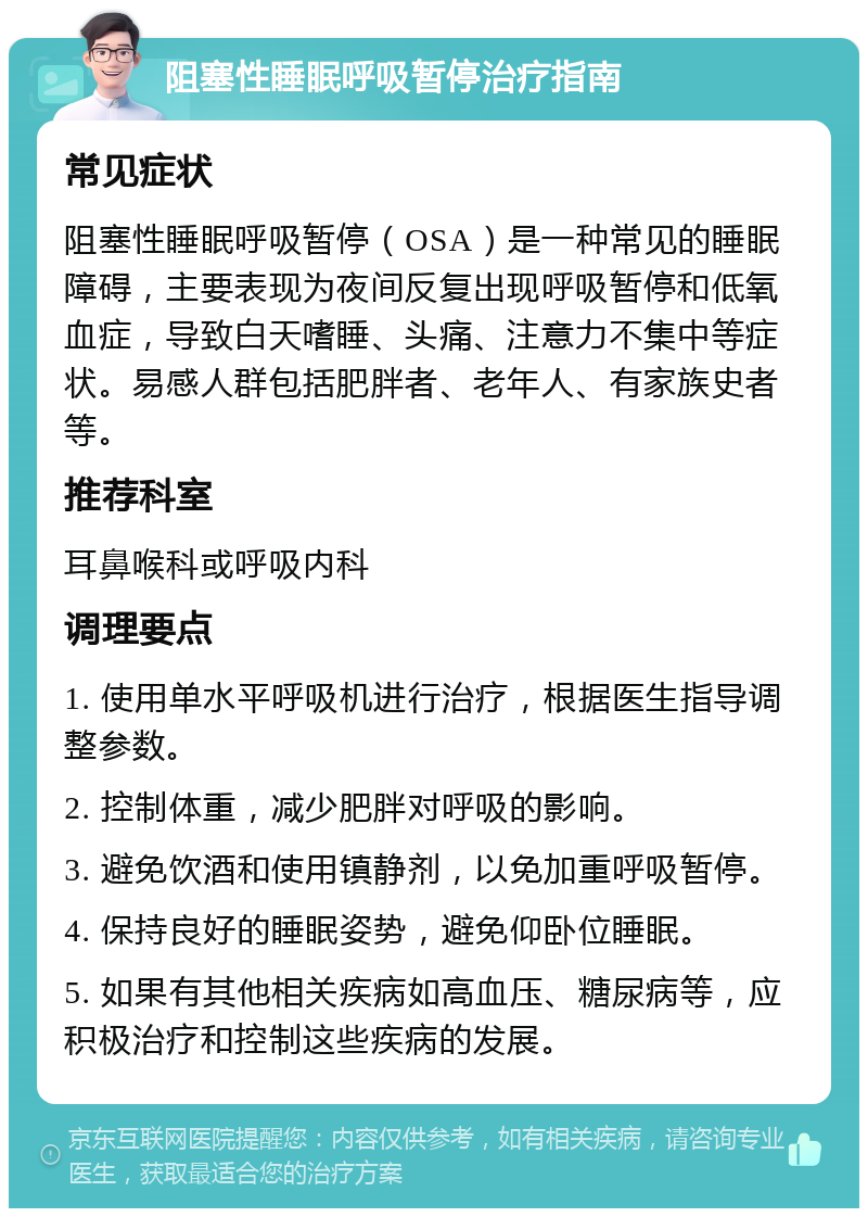 阻塞性睡眠呼吸暂停治疗指南 常见症状 阻塞性睡眠呼吸暂停（OSA）是一种常见的睡眠障碍，主要表现为夜间反复出现呼吸暂停和低氧血症，导致白天嗜睡、头痛、注意力不集中等症状。易感人群包括肥胖者、老年人、有家族史者等。 推荐科室 耳鼻喉科或呼吸内科 调理要点 1. 使用单水平呼吸机进行治疗，根据医生指导调整参数。 2. 控制体重，减少肥胖对呼吸的影响。 3. 避免饮酒和使用镇静剂，以免加重呼吸暂停。 4. 保持良好的睡眠姿势，避免仰卧位睡眠。 5. 如果有其他相关疾病如高血压、糖尿病等，应积极治疗和控制这些疾病的发展。