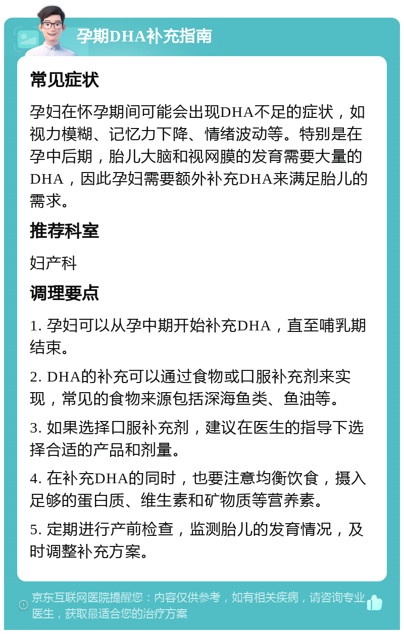 孕期DHA补充指南 常见症状 孕妇在怀孕期间可能会出现DHA不足的症状，如视力模糊、记忆力下降、情绪波动等。特别是在孕中后期，胎儿大脑和视网膜的发育需要大量的DHA，因此孕妇需要额外补充DHA来满足胎儿的需求。 推荐科室 妇产科 调理要点 1. 孕妇可以从孕中期开始补充DHA，直至哺乳期结束。 2. DHA的补充可以通过食物或口服补充剂来实现，常见的食物来源包括深海鱼类、鱼油等。 3. 如果选择口服补充剂，建议在医生的指导下选择合适的产品和剂量。 4. 在补充DHA的同时，也要注意均衡饮食，摄入足够的蛋白质、维生素和矿物质等营养素。 5. 定期进行产前检查，监测胎儿的发育情况，及时调整补充方案。