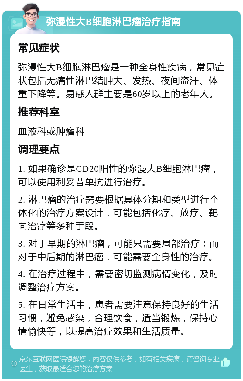 弥漫性大B细胞淋巴瘤治疗指南 常见症状 弥漫性大B细胞淋巴瘤是一种全身性疾病，常见症状包括无痛性淋巴结肿大、发热、夜间盗汗、体重下降等。易感人群主要是60岁以上的老年人。 推荐科室 血液科或肿瘤科 调理要点 1. 如果确诊是CD20阳性的弥漫大B细胞淋巴瘤，可以使用利妥昔单抗进行治疗。 2. 淋巴瘤的治疗需要根据具体分期和类型进行个体化的治疗方案设计，可能包括化疗、放疗、靶向治疗等多种手段。 3. 对于早期的淋巴瘤，可能只需要局部治疗；而对于中后期的淋巴瘤，可能需要全身性的治疗。 4. 在治疗过程中，需要密切监测病情变化，及时调整治疗方案。 5. 在日常生活中，患者需要注意保持良好的生活习惯，避免感染，合理饮食，适当锻炼，保持心情愉快等，以提高治疗效果和生活质量。