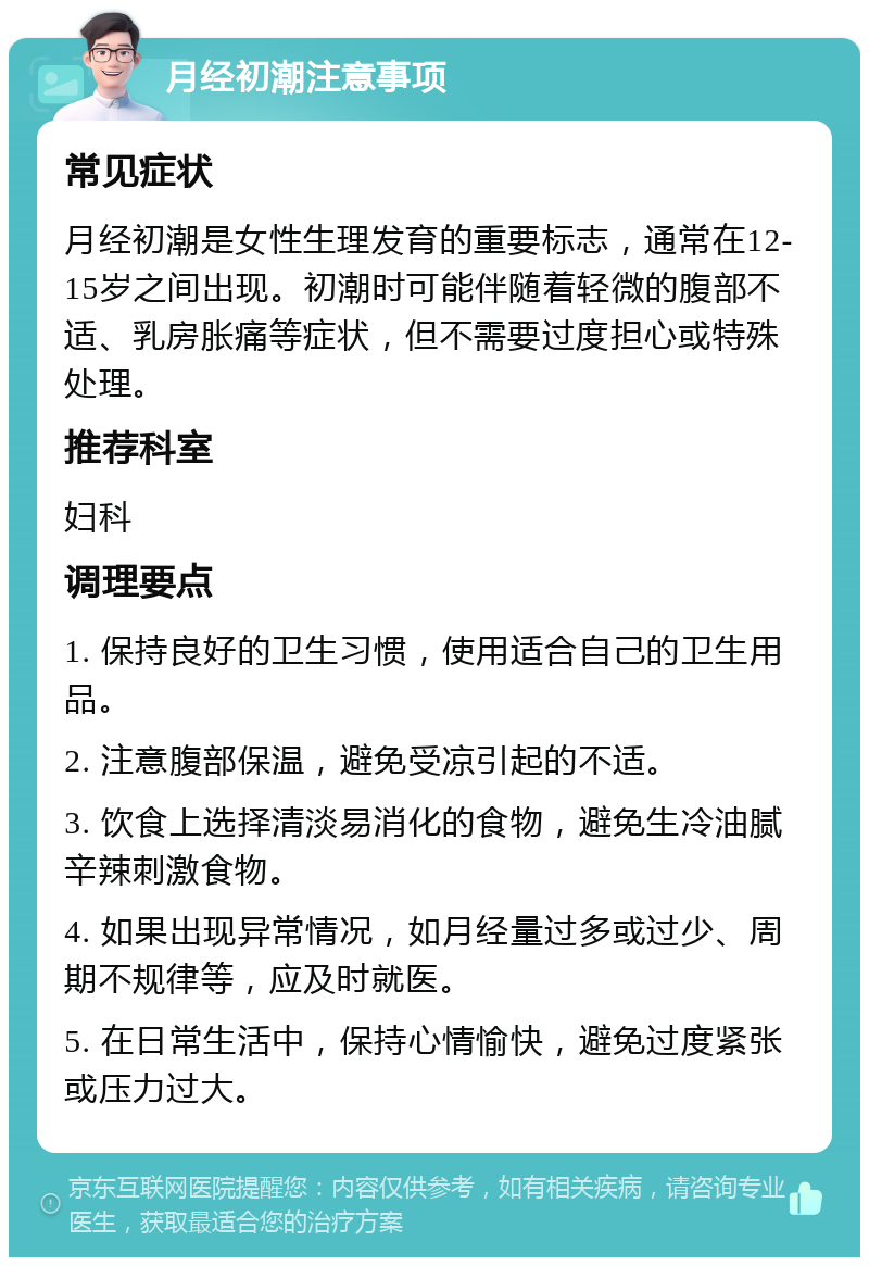 月经初潮注意事项 常见症状 月经初潮是女性生理发育的重要标志，通常在12-15岁之间出现。初潮时可能伴随着轻微的腹部不适、乳房胀痛等症状，但不需要过度担心或特殊处理。 推荐科室 妇科 调理要点 1. 保持良好的卫生习惯，使用适合自己的卫生用品。 2. 注意腹部保温，避免受凉引起的不适。 3. 饮食上选择清淡易消化的食物，避免生冷油腻辛辣刺激食物。 4. 如果出现异常情况，如月经量过多或过少、周期不规律等，应及时就医。 5. 在日常生活中，保持心情愉快，避免过度紧张或压力过大。