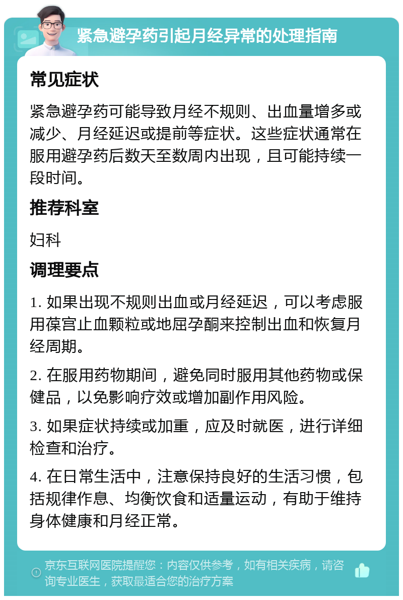 紧急避孕药引起月经异常的处理指南 常见症状 紧急避孕药可能导致月经不规则、出血量增多或减少、月经延迟或提前等症状。这些症状通常在服用避孕药后数天至数周内出现，且可能持续一段时间。 推荐科室 妇科 调理要点 1. 如果出现不规则出血或月经延迟，可以考虑服用葆宫止血颗粒或地屈孕酮来控制出血和恢复月经周期。 2. 在服用药物期间，避免同时服用其他药物或保健品，以免影响疗效或增加副作用风险。 3. 如果症状持续或加重，应及时就医，进行详细检查和治疗。 4. 在日常生活中，注意保持良好的生活习惯，包括规律作息、均衡饮食和适量运动，有助于维持身体健康和月经正常。