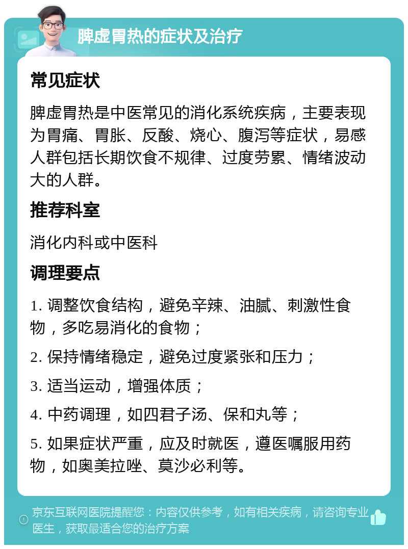 脾虚胃热的症状及治疗 常见症状 脾虚胃热是中医常见的消化系统疾病，主要表现为胃痛、胃胀、反酸、烧心、腹泻等症状，易感人群包括长期饮食不规律、过度劳累、情绪波动大的人群。 推荐科室 消化内科或中医科 调理要点 1. 调整饮食结构，避免辛辣、油腻、刺激性食物，多吃易消化的食物； 2. 保持情绪稳定，避免过度紧张和压力； 3. 适当运动，增强体质； 4. 中药调理，如四君子汤、保和丸等； 5. 如果症状严重，应及时就医，遵医嘱服用药物，如奥美拉唑、莫沙必利等。