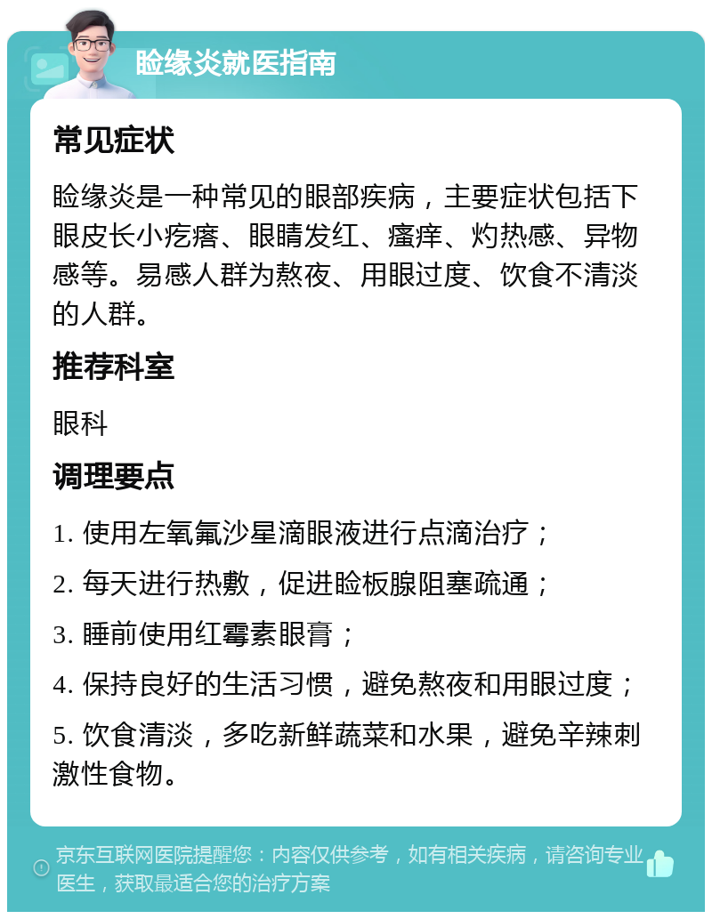 睑缘炎就医指南 常见症状 睑缘炎是一种常见的眼部疾病，主要症状包括下眼皮长小疙瘩、眼睛发红、瘙痒、灼热感、异物感等。易感人群为熬夜、用眼过度、饮食不清淡的人群。 推荐科室 眼科 调理要点 1. 使用左氧氟沙星滴眼液进行点滴治疗； 2. 每天进行热敷，促进睑板腺阻塞疏通； 3. 睡前使用红霉素眼膏； 4. 保持良好的生活习惯，避免熬夜和用眼过度； 5. 饮食清淡，多吃新鲜蔬菜和水果，避免辛辣刺激性食物。