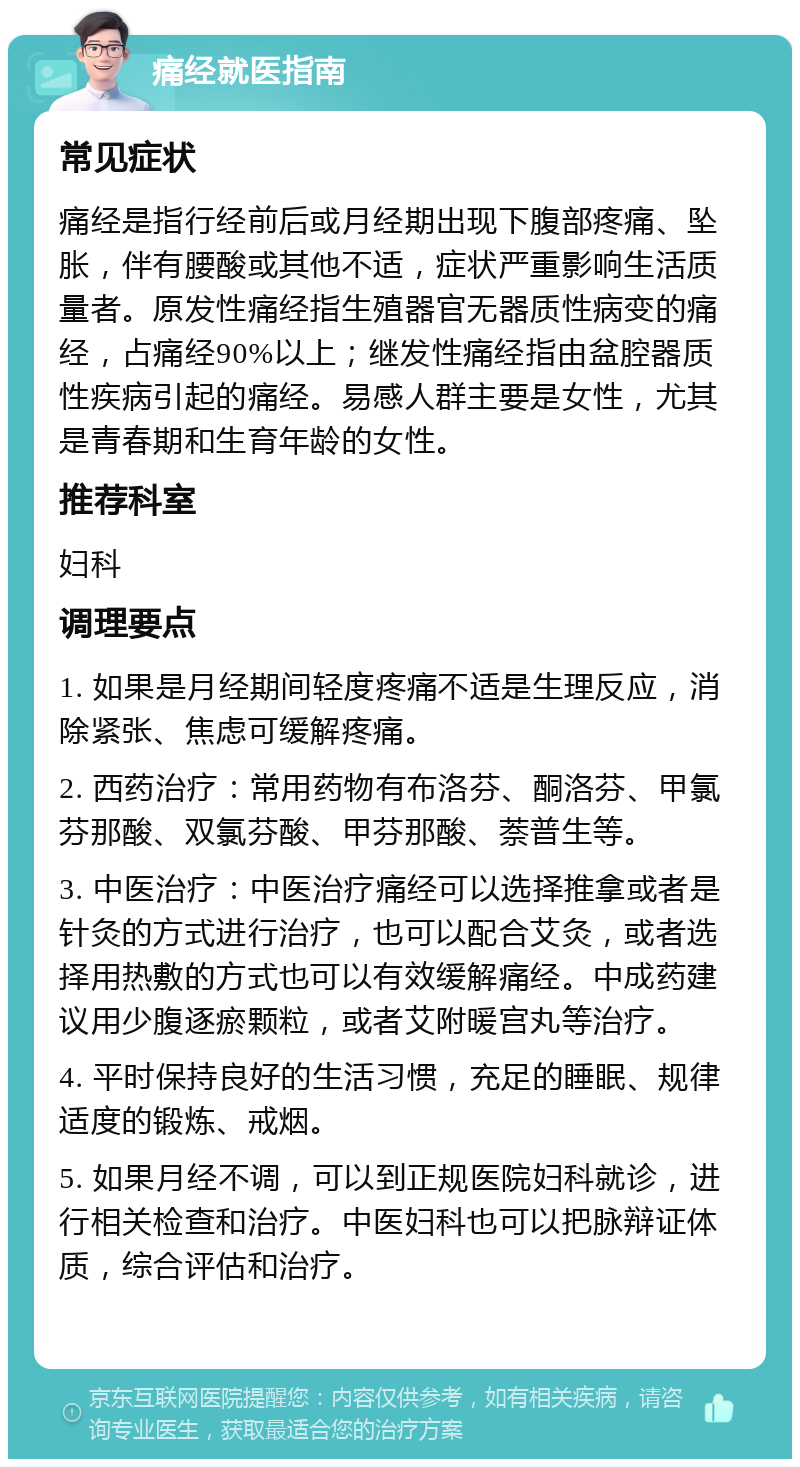 痛经就医指南 常见症状 痛经是指行经前后或月经期出现下腹部疼痛、坠胀，伴有腰酸或其他不适，症状严重影响生活质量者。原发性痛经指生殖器官无器质性病变的痛经，占痛经90%以上；继发性痛经指由盆腔器质性疾病引起的痛经。易感人群主要是女性，尤其是青春期和生育年龄的女性。 推荐科室 妇科 调理要点 1. 如果是月经期间轻度疼痛不适是生理反应，消除紧张、焦虑可缓解疼痛。 2. 西药治疗：常用药物有布洛芬、酮洛芬、甲氯芬那酸、双氯芬酸、甲芬那酸、萘普生等。 3. 中医治疗：中医治疗痛经可以选择推拿或者是针灸的方式进行治疗，也可以配合艾灸，或者选择用热敷的方式也可以有效缓解痛经。中成药建议用少腹逐瘀颗粒，或者艾附暖宫丸等治疗。 4. 平时保持良好的生活习惯，充足的睡眠、规律适度的锻炼、戒烟。 5. 如果月经不调，可以到正规医院妇科就诊，进行相关检查和治疗。中医妇科也可以把脉辩证体质，综合评估和治疗。