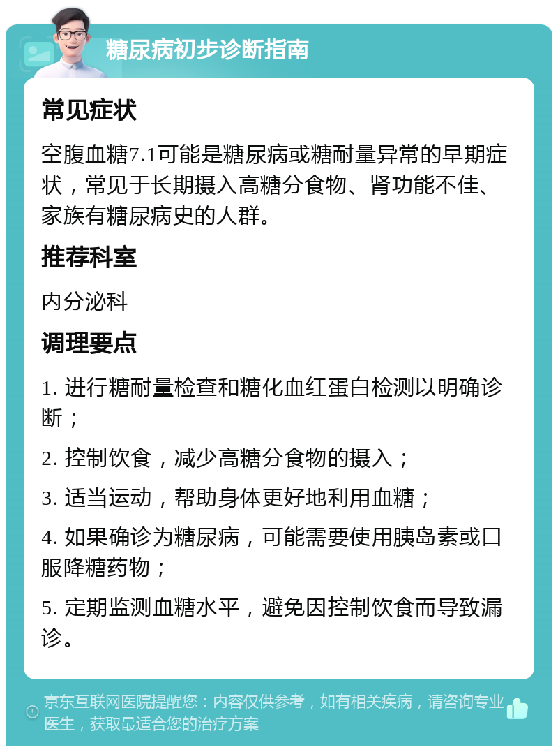 糖尿病初步诊断指南 常见症状 空腹血糖7.1可能是糖尿病或糖耐量异常的早期症状，常见于长期摄入高糖分食物、肾功能不佳、家族有糖尿病史的人群。 推荐科室 内分泌科 调理要点 1. 进行糖耐量检查和糖化血红蛋白检测以明确诊断； 2. 控制饮食，减少高糖分食物的摄入； 3. 适当运动，帮助身体更好地利用血糖； 4. 如果确诊为糖尿病，可能需要使用胰岛素或口服降糖药物； 5. 定期监测血糖水平，避免因控制饮食而导致漏诊。