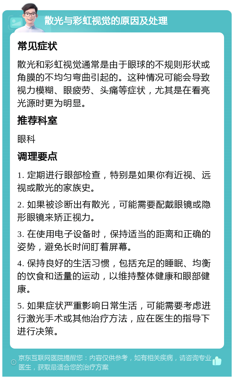 散光与彩虹视觉的原因及处理 常见症状 散光和彩虹视觉通常是由于眼球的不规则形状或角膜的不均匀弯曲引起的。这种情况可能会导致视力模糊、眼疲劳、头痛等症状，尤其是在看亮光源时更为明显。 推荐科室 眼科 调理要点 1. 定期进行眼部检查，特别是如果你有近视、远视或散光的家族史。 2. 如果被诊断出有散光，可能需要配戴眼镜或隐形眼镜来矫正视力。 3. 在使用电子设备时，保持适当的距离和正确的姿势，避免长时间盯着屏幕。 4. 保持良好的生活习惯，包括充足的睡眠、均衡的饮食和适量的运动，以维持整体健康和眼部健康。 5. 如果症状严重影响日常生活，可能需要考虑进行激光手术或其他治疗方法，应在医生的指导下进行决策。