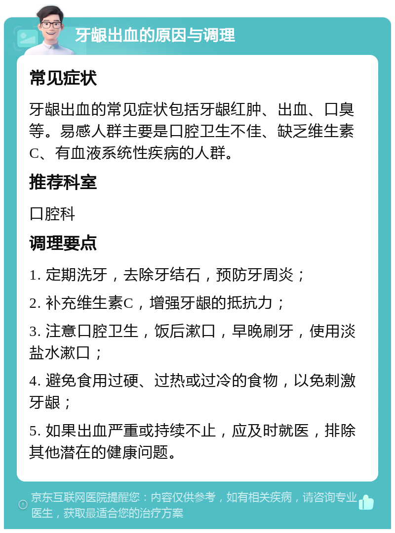 牙龈出血的原因与调理 常见症状 牙龈出血的常见症状包括牙龈红肿、出血、口臭等。易感人群主要是口腔卫生不佳、缺乏维生素C、有血液系统性疾病的人群。 推荐科室 口腔科 调理要点 1. 定期洗牙，去除牙结石，预防牙周炎； 2. 补充维生素C，增强牙龈的抵抗力； 3. 注意口腔卫生，饭后漱口，早晚刷牙，使用淡盐水漱口； 4. 避免食用过硬、过热或过冷的食物，以免刺激牙龈； 5. 如果出血严重或持续不止，应及时就医，排除其他潜在的健康问题。