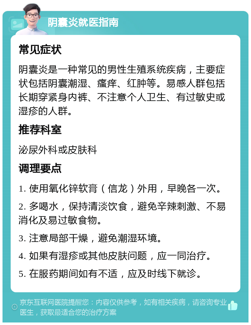 阴囊炎就医指南 常见症状 阴囊炎是一种常见的男性生殖系统疾病，主要症状包括阴囊潮湿、瘙痒、红肿等。易感人群包括长期穿紧身内裤、不注意个人卫生、有过敏史或湿疹的人群。 推荐科室 泌尿外科或皮肤科 调理要点 1. 使用氧化锌软膏（信龙）外用，早晚各一次。 2. 多喝水，保持清淡饮食，避免辛辣刺激、不易消化及易过敏食物。 3. 注意局部干燥，避免潮湿环境。 4. 如果有湿疹或其他皮肤问题，应一同治疗。 5. 在服药期间如有不适，应及时线下就诊。