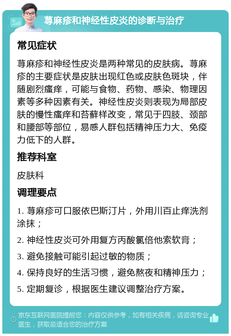 荨麻疹和神经性皮炎的诊断与治疗 常见症状 荨麻疹和神经性皮炎是两种常见的皮肤病。荨麻疹的主要症状是皮肤出现红色或皮肤色斑块，伴随剧烈瘙痒，可能与食物、药物、感染、物理因素等多种因素有关。神经性皮炎则表现为局部皮肤的慢性瘙痒和苔藓样改变，常见于四肢、颈部和腰部等部位，易感人群包括精神压力大、免疫力低下的人群。 推荐科室 皮肤科 调理要点 1. 荨麻疹可口服依巴斯汀片，外用川百止痒洗剂涂抹； 2. 神经性皮炎可外用复方丙酸氯倍他索软膏； 3. 避免接触可能引起过敏的物质； 4. 保持良好的生活习惯，避免熬夜和精神压力； 5. 定期复诊，根据医生建议调整治疗方案。