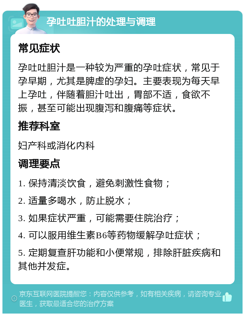 孕吐吐胆汁的处理与调理 常见症状 孕吐吐胆汁是一种较为严重的孕吐症状，常见于孕早期，尤其是脾虚的孕妇。主要表现为每天早上孕吐，伴随着胆汁吐出，胃部不适，食欲不振，甚至可能出现腹泻和腹痛等症状。 推荐科室 妇产科或消化内科 调理要点 1. 保持清淡饮食，避免刺激性食物； 2. 适量多喝水，防止脱水； 3. 如果症状严重，可能需要住院治疗； 4. 可以服用维生素B6等药物缓解孕吐症状； 5. 定期复查肝功能和小便常规，排除肝脏疾病和其他并发症。