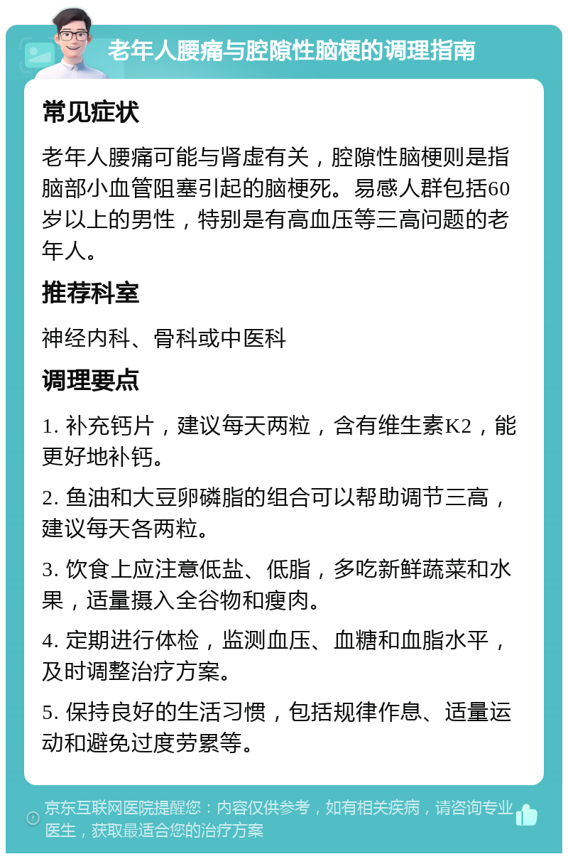 老年人腰痛与腔隙性脑梗的调理指南 常见症状 老年人腰痛可能与肾虚有关，腔隙性脑梗则是指脑部小血管阻塞引起的脑梗死。易感人群包括60岁以上的男性，特别是有高血压等三高问题的老年人。 推荐科室 神经内科、骨科或中医科 调理要点 1. 补充钙片，建议每天两粒，含有维生素K2，能更好地补钙。 2. 鱼油和大豆卵磷脂的组合可以帮助调节三高，建议每天各两粒。 3. 饮食上应注意低盐、低脂，多吃新鲜蔬菜和水果，适量摄入全谷物和瘦肉。 4. 定期进行体检，监测血压、血糖和血脂水平，及时调整治疗方案。 5. 保持良好的生活习惯，包括规律作息、适量运动和避免过度劳累等。