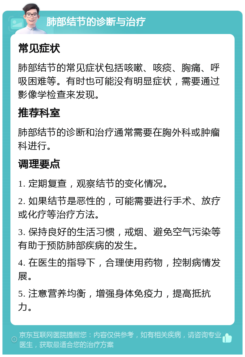 肺部结节的诊断与治疗 常见症状 肺部结节的常见症状包括咳嗽、咳痰、胸痛、呼吸困难等。有时也可能没有明显症状，需要通过影像学检查来发现。 推荐科室 肺部结节的诊断和治疗通常需要在胸外科或肿瘤科进行。 调理要点 1. 定期复查，观察结节的变化情况。 2. 如果结节是恶性的，可能需要进行手术、放疗或化疗等治疗方法。 3. 保持良好的生活习惯，戒烟、避免空气污染等有助于预防肺部疾病的发生。 4. 在医生的指导下，合理使用药物，控制病情发展。 5. 注意营养均衡，增强身体免疫力，提高抵抗力。