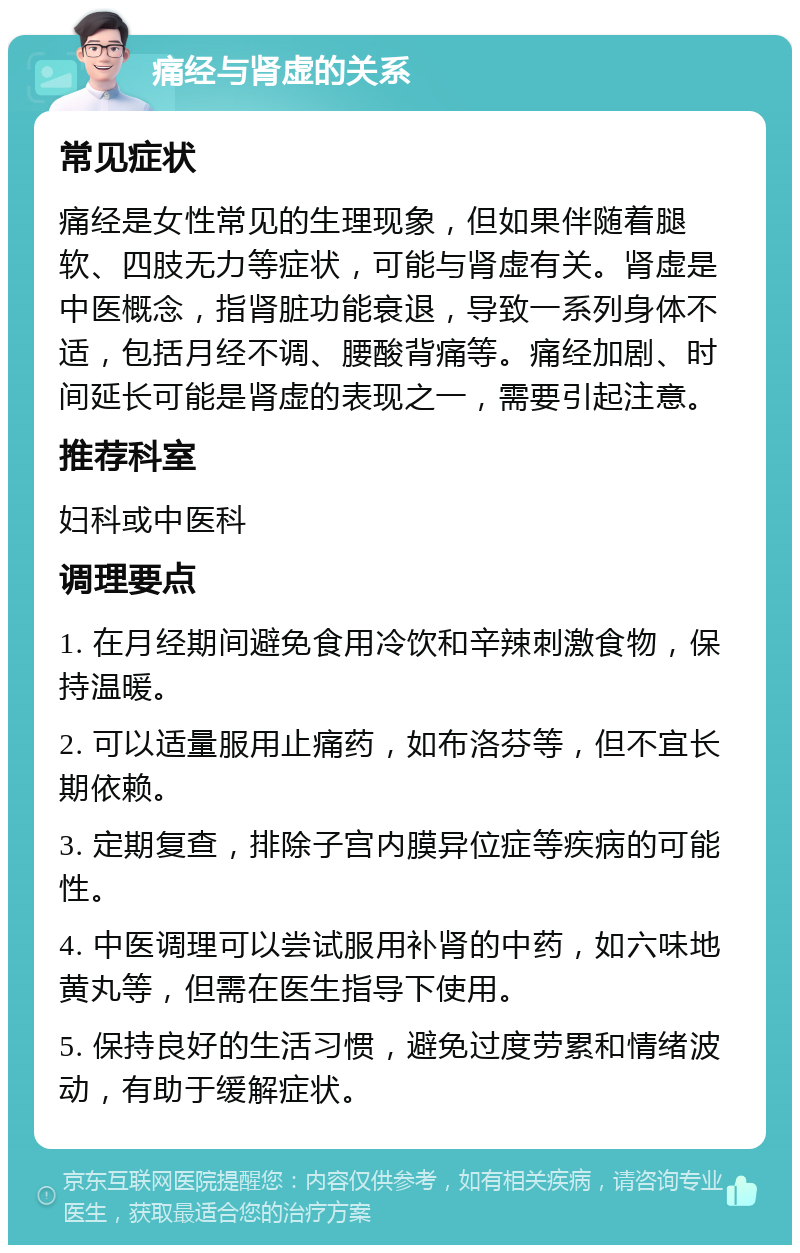 痛经与肾虚的关系 常见症状 痛经是女性常见的生理现象，但如果伴随着腿软、四肢无力等症状，可能与肾虚有关。肾虚是中医概念，指肾脏功能衰退，导致一系列身体不适，包括月经不调、腰酸背痛等。痛经加剧、时间延长可能是肾虚的表现之一，需要引起注意。 推荐科室 妇科或中医科 调理要点 1. 在月经期间避免食用冷饮和辛辣刺激食物，保持温暖。 2. 可以适量服用止痛药，如布洛芬等，但不宜长期依赖。 3. 定期复查，排除子宫内膜异位症等疾病的可能性。 4. 中医调理可以尝试服用补肾的中药，如六味地黄丸等，但需在医生指导下使用。 5. 保持良好的生活习惯，避免过度劳累和情绪波动，有助于缓解症状。