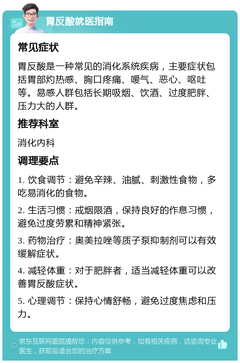 胃反酸就医指南 常见症状 胃反酸是一种常见的消化系统疾病，主要症状包括胃部灼热感、胸口疼痛、嗳气、恶心、呕吐等。易感人群包括长期吸烟、饮酒、过度肥胖、压力大的人群。 推荐科室 消化内科 调理要点 1. 饮食调节：避免辛辣、油腻、刺激性食物，多吃易消化的食物。 2. 生活习惯：戒烟限酒，保持良好的作息习惯，避免过度劳累和精神紧张。 3. 药物治疗：奥美拉唑等质子泵抑制剂可以有效缓解症状。 4. 减轻体重：对于肥胖者，适当减轻体重可以改善胃反酸症状。 5. 心理调节：保持心情舒畅，避免过度焦虑和压力。