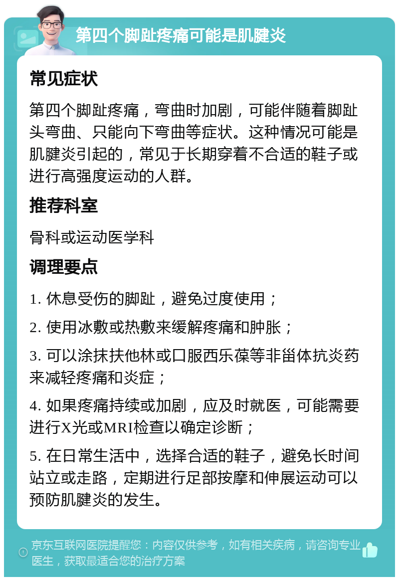 第四个脚趾疼痛可能是肌腱炎 常见症状 第四个脚趾疼痛，弯曲时加剧，可能伴随着脚趾头弯曲、只能向下弯曲等症状。这种情况可能是肌腱炎引起的，常见于长期穿着不合适的鞋子或进行高强度运动的人群。 推荐科室 骨科或运动医学科 调理要点 1. 休息受伤的脚趾，避免过度使用； 2. 使用冰敷或热敷来缓解疼痛和肿胀； 3. 可以涂抹扶他林或口服西乐葆等非甾体抗炎药来减轻疼痛和炎症； 4. 如果疼痛持续或加剧，应及时就医，可能需要进行X光或MRI检查以确定诊断； 5. 在日常生活中，选择合适的鞋子，避免长时间站立或走路，定期进行足部按摩和伸展运动可以预防肌腱炎的发生。