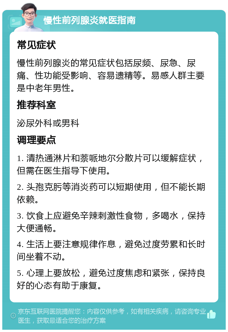 慢性前列腺炎就医指南 常见症状 慢性前列腺炎的常见症状包括尿频、尿急、尿痛、性功能受影响、容易遗精等。易感人群主要是中老年男性。 推荐科室 泌尿外科或男科 调理要点 1. 清热通淋片和萘哌地尔分散片可以缓解症状，但需在医生指导下使用。 2. 头孢克肟等消炎药可以短期使用，但不能长期依赖。 3. 饮食上应避免辛辣刺激性食物，多喝水，保持大便通畅。 4. 生活上要注意规律作息，避免过度劳累和长时间坐着不动。 5. 心理上要放松，避免过度焦虑和紧张，保持良好的心态有助于康复。