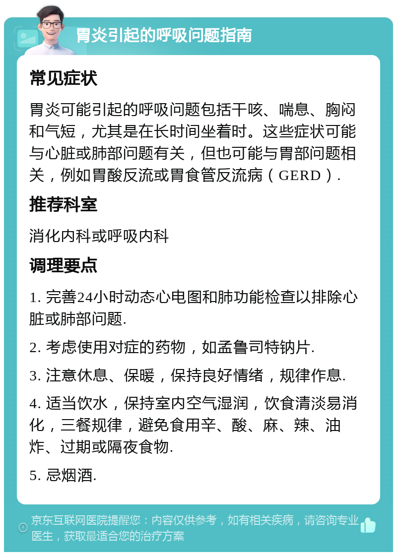 胃炎引起的呼吸问题指南 常见症状 胃炎可能引起的呼吸问题包括干咳、喘息、胸闷和气短，尤其是在长时间坐着时。这些症状可能与心脏或肺部问题有关，但也可能与胃部问题相关，例如胃酸反流或胃食管反流病（GERD）. 推荐科室 消化内科或呼吸内科 调理要点 1. 完善24小时动态心电图和肺功能检查以排除心脏或肺部问题. 2. 考虑使用对症的药物，如孟鲁司特钠片. 3. 注意休息、保暖，保持良好情绪，规律作息. 4. 适当饮水，保持室内空气湿润，饮食清淡易消化，三餐规律，避免食用辛、酸、麻、辣、油炸、过期或隔夜食物. 5. 忌烟酒.