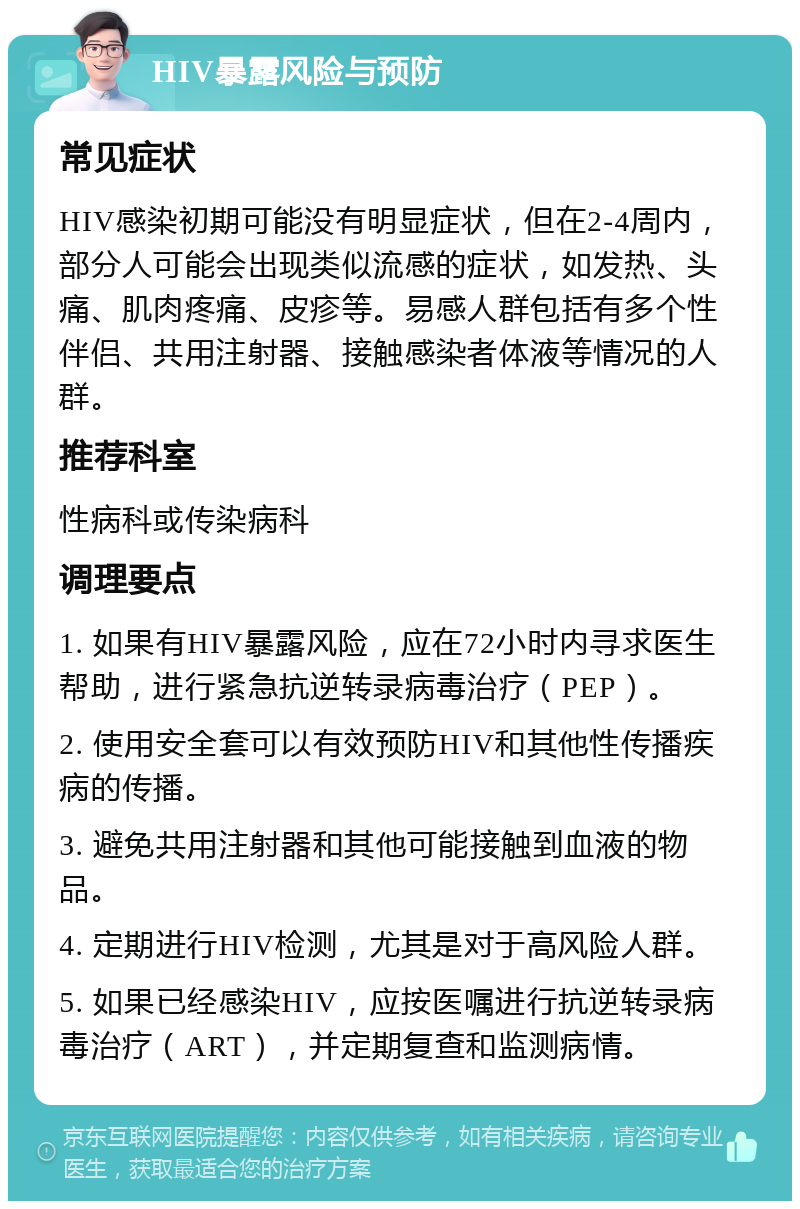 HIV暴露风险与预防 常见症状 HIV感染初期可能没有明显症状，但在2-4周内，部分人可能会出现类似流感的症状，如发热、头痛、肌肉疼痛、皮疹等。易感人群包括有多个性伴侣、共用注射器、接触感染者体液等情况的人群。 推荐科室 性病科或传染病科 调理要点 1. 如果有HIV暴露风险，应在72小时内寻求医生帮助，进行紧急抗逆转录病毒治疗（PEP）。 2. 使用安全套可以有效预防HIV和其他性传播疾病的传播。 3. 避免共用注射器和其他可能接触到血液的物品。 4. 定期进行HIV检测，尤其是对于高风险人群。 5. 如果已经感染HIV，应按医嘱进行抗逆转录病毒治疗（ART），并定期复查和监测病情。